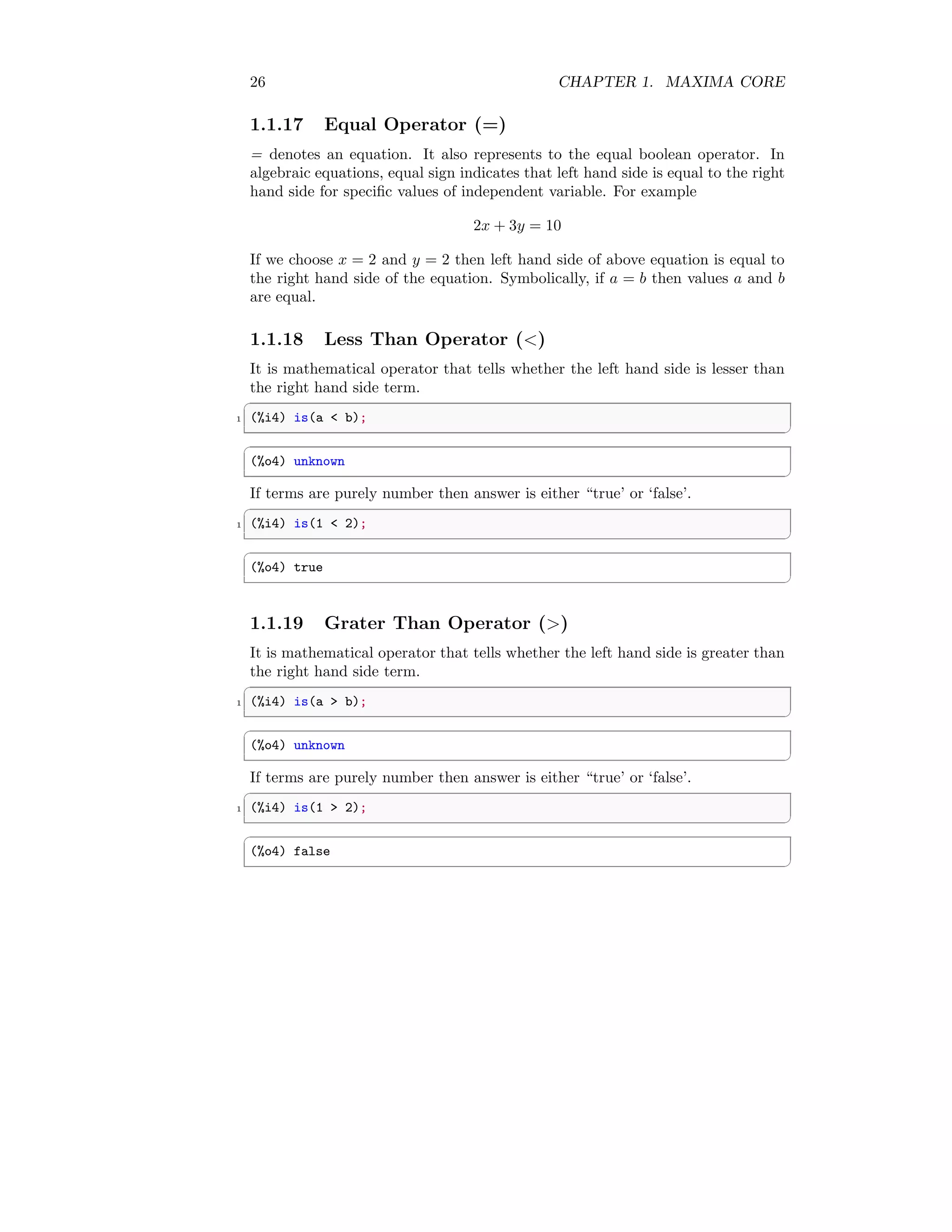 26 CHAPTER 1. MAXIMA CORE
1.1.17 Equal Operator (=)
= denotes an equation. It also represents to the equal boolean operator. In
algebraic equations, equal sign indicates that left hand side is equal to the right
hand side for specific values of independent variable. For example
2x + 3y = 10
If we choose x = 2 and y = 2 then left hand side of above equation is equal to
the right hand side of the equation. Symbolically, if a = b then values a and b
are equal.
1.1.18 Less Than Operator (<)
It is mathematical operator that tells whether the left hand side is lesser than
the right hand side term.
✞
1 (%i4) is(a < b);
✆
✞
(%o4) unknown
✆
If terms are purely number then answer is either “true’ or ‘false’.
✞
1 (%i4) is(1 < 2);
✆
✞
(%o4) true
✆
1.1.19 Grater Than Operator (>)
It is mathematical operator that tells whether the left hand side is greater than
the right hand side term.
✞
1 (%i4) is(a > b);
✆
✞
(%o4) unknown
✆
If terms are purely number then answer is either “true’ or ‘false’.
✞
1 (%i4) is(1 > 2);
✆
✞
(%o4) false
✆
 
