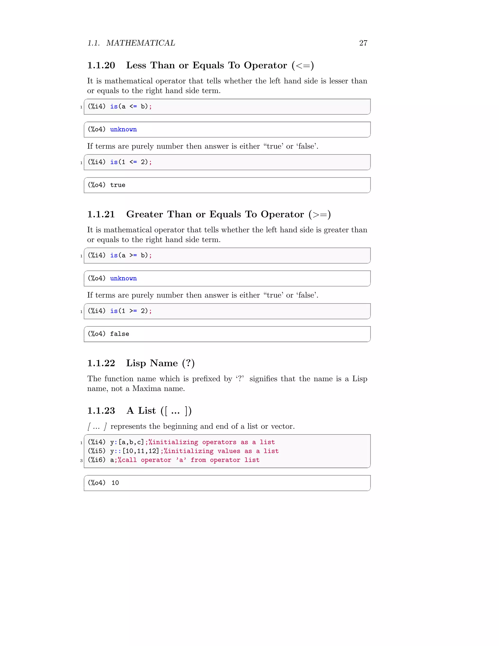 1.1. MATHEMATICAL 27
1.1.20 Less Than or Equals To Operator (<=)
It is mathematical operator that tells whether the left hand side is lesser than
or equals to the right hand side term.
✞
1 (%i4) is(a <= b);
✆
✞
(%o4) unknown
✆
If terms are purely number then answer is either “true’ or ‘false’.
✞
1 (%i4) is(1 <= 2);
✆
✞
(%o4) true
✆
1.1.21 Greater Than or Equals To Operator (>=)
It is mathematical operator that tells whether the left hand side is greater than
or equals to the right hand side term.
✞
1 (%i4) is(a >= b);
✆
✞
(%o4) unknown
✆
If terms are purely number then answer is either “true’ or ‘false’.
✞
1 (%i4) is(1 >= 2);
✆
✞
(%o4) false
✆
1.1.22 Lisp Name (?)
The function name which is prefixed by ‘?’ signifies that the name is a Lisp
name, not a Maxima name.
1.1.23 A List ([ ... ])
[ ... ] represents the beginning and end of a list or vector.
✞
1 (%i4) y:[a,b,c];%initializing operators as a list
(%i5) y::[10,11,12];%initializing values as a list
3 (%i6) a;%call operator ’a’ from operator list
✆
✞
(%o4) 10
✆
 