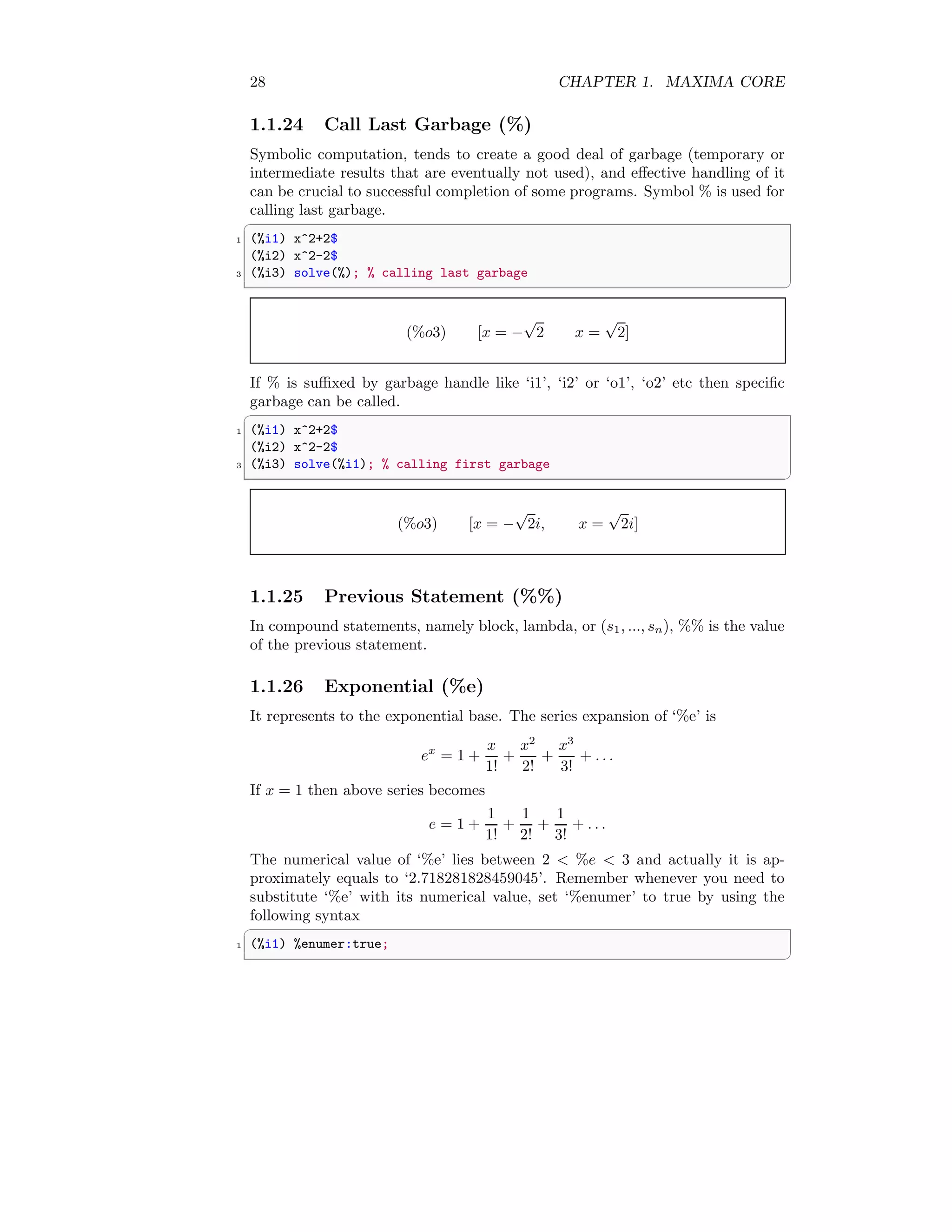 28 CHAPTER 1. MAXIMA CORE
1.1.24 Call Last Garbage (%)
Symbolic computation, tends to create a good deal of garbage (temporary or
intermediate results that are eventually not used), and effective handling of it
can be crucial to successful completion of some programs. Symbol % is used for
calling last garbage.
✞
1 (%i1) x^2+2$
(%i2) x^2-2$
3 (%i3) solve(%); % calling last garbage
✆
(%o3) [x = −
√
2 x =
√
2]
If % is suffixed by garbage handle like ‘i1’, ‘i2’ or ‘o1’, ‘o2’ etc then specific
garbage can be called.
✞
1 (%i1) x^2+2$
(%i2) x^2-2$
3 (%i3) solve(%i1); % calling first garbage
✆
(%o3) [x = −
√
2i, x =
√
2i]
1.1.25 Previous Statement (%%)
In compound statements, namely block, lambda, or (s1, ..., sn), %% is the value
of the previous statement.
1.1.26 Exponential (%e)
It represents to the exponential base. The series expansion of ‘%e’ is
ex
= 1 +
x
1!
+
x2
2!
+
x3
3!
+ . . .
If x = 1 then above series becomes
e = 1 +
1
1!
+
1
2!
+
1
3!
+ . . .
The numerical value of ‘%e’ lies between 2 < %e < 3 and actually it is ap-
proximately equals to ‘2.718281828459045’. Remember whenever you need to
substitute ‘%e’ with its numerical value, set ‘%enumer’ to true by using the
following syntax
✞
1 (%i1) %enumer:true;
✆
 