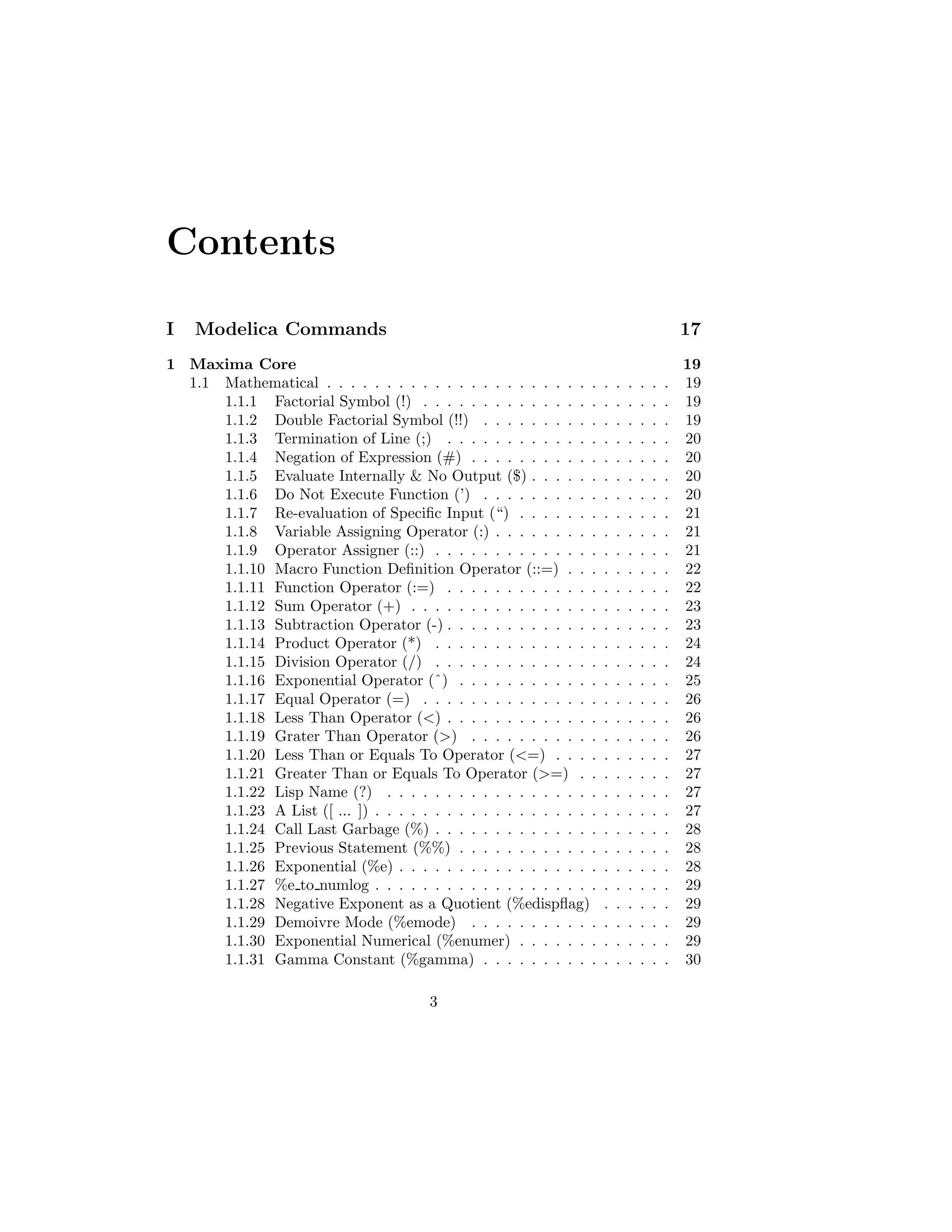 Contents
I Modelica Commands 17
1 Maxima Core 19
1.1 Mathematical . . . . . . . . . . . . . . . . . . . . . . . . . . . . . 19
1.1.1 Factorial Symbol (!) . . . . . . . . . . . . . . . . . . . . . 19
1.1.2 Double Factorial Symbol (!!) . . . . . . . . . . . . . . . . 19
1.1.3 Termination of Line (;) . . . . . . . . . . . . . . . . . . . 20
1.1.4 Negation of Expression (#) . . . . . . . . . . . . . . . . . 20
1.1.5 Evaluate Internally & No Output ($) . . . . . . . . . . . . 20
1.1.6 Do Not Execute Function (’) . . . . . . . . . . . . . . . . 20
1.1.7 Re-evaluation of Specific Input (“) . . . . . . . . . . . . . 21
1.1.8 Variable Assigning Operator (:) . . . . . . . . . . . . . . . 21
1.1.9 Operator Assigner (::) . . . . . . . . . . . . . . . . . . . . 21
1.1.10 Macro Function Definition Operator (::=) . . . . . . . . . 22
1.1.11 Function Operator (:=) . . . . . . . . . . . . . . . . . . . 22
1.1.12 Sum Operator (+) . . . . . . . . . . . . . . . . . . . . . . 23
1.1.13 Subtraction Operator (-) . . . . . . . . . . . . . . . . . . . 23
1.1.14 Product Operator (*) . . . . . . . . . . . . . . . . . . . . 24
1.1.15 Division Operator (/) . . . . . . . . . . . . . . . . . . . . 24
1.1.16 Exponential Operator (ˆ) . . . . . . . . . . . . . . . . . . 25
1.1.17 Equal Operator (=) . . . . . . . . . . . . . . . . . . . . . 26
1.1.18 Less Than Operator (<) . . . . . . . . . . . . . . . . . . . 26
1.1.19 Grater Than Operator (>) . . . . . . . . . . . . . . . . . 26
1.1.20 Less Than or Equals To Operator (<=) . . . . . . . . . . 27
1.1.21 Greater Than or Equals To Operator (>=) . . . . . . . . 27
1.1.22 Lisp Name (?) . . . . . . . . . . . . . . . . . . . . . . . . 27
1.1.23 A List ([ ... ]) . . . . . . . . . . . . . . . . . . . . . . . . . 27
1.1.24 Call Last Garbage (%) . . . . . . . . . . . . . . . . . . . . 28
1.1.25 Previous Statement (%%) . . . . . . . . . . . . . . . . . . 28
1.1.26 Exponential (%e) . . . . . . . . . . . . . . . . . . . . . . . 28
1.1.27 %e to numlog . . . . . . . . . . . . . . . . . . . . . . . . . 29
1.1.28 Negative Exponent as a Quotient (%edispflag) . . . . . . 29
1.1.29 Demoivre Mode (%emode) . . . . . . . . . . . . . . . . . 29
1.1.30 Exponential Numerical (%enumer) . . . . . . . . . . . . . 29
1.1.31 Gamma Constant (%gamma) . . . . . . . . . . . . . . . . 30
3
 