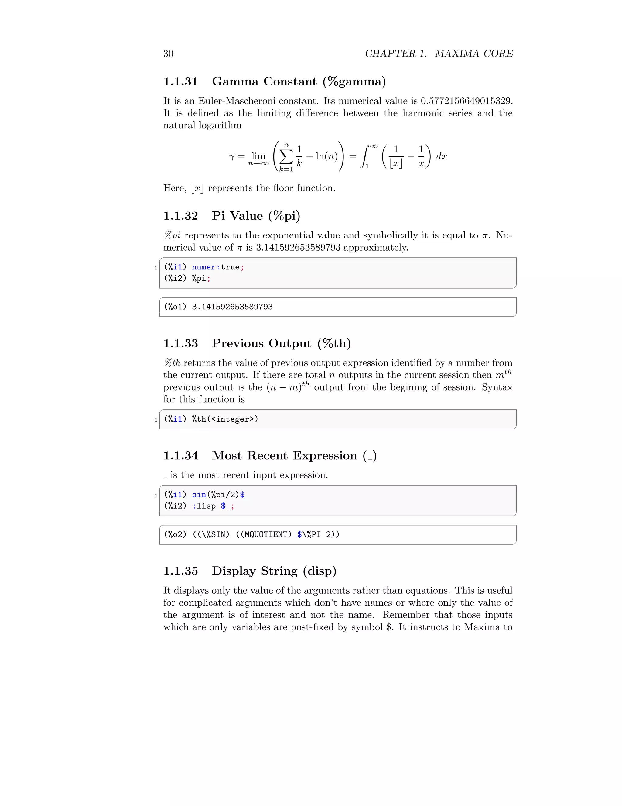 30 CHAPTER 1. MAXIMA CORE
1.1.31 Gamma Constant (%gamma)
It is an Euler-Mascheroni constant. Its numerical value is 0.5772156649015329.
It is defined as the limiting difference between the harmonic series and the
natural logarithm
γ = lim
n→∞
n
X
k=1
1
k
− ln(n)
!
=
Z ∞
1

1
⌊x⌋
−
1
x

dx
Here, ⌊x⌋ represents the floor function.
1.1.32 Pi Value (%pi)
%pi represents to the exponential value and symbolically it is equal to π. Nu-
merical value of π is 3.141592653589793 approximately.
✞
1 (%i1) numer:true;
(%i2) %pi;
✆
✞
(%o1) 3.141592653589793
✆
1.1.33 Previous Output (%th)
%th returns the value of previous output expression identified by a number from
the current output. If there are total n outputs in the current session then mth
previous output is the (n − m)th
output from the begining of session. Syntax
for this function is
✞
1 (%i1) %th(integer)
✆
1.1.34 Most Recent Expression ( )
is the most recent input expression.
✞
1 (%i1) sin(%pi/2)$
(%i2) :lisp $_;
✆
✞
(%o2) ((%SIN) ((MQUOTIENT) $%PI 2))
✆
1.1.35 Display String (disp)
It displays only the value of the arguments rather than equations. This is useful
for complicated arguments which don’t have names or where only the value of
the argument is of interest and not the name. Remember that those inputs
which are only variables are post-fixed by symbol $. It instructs to Maxima to
 