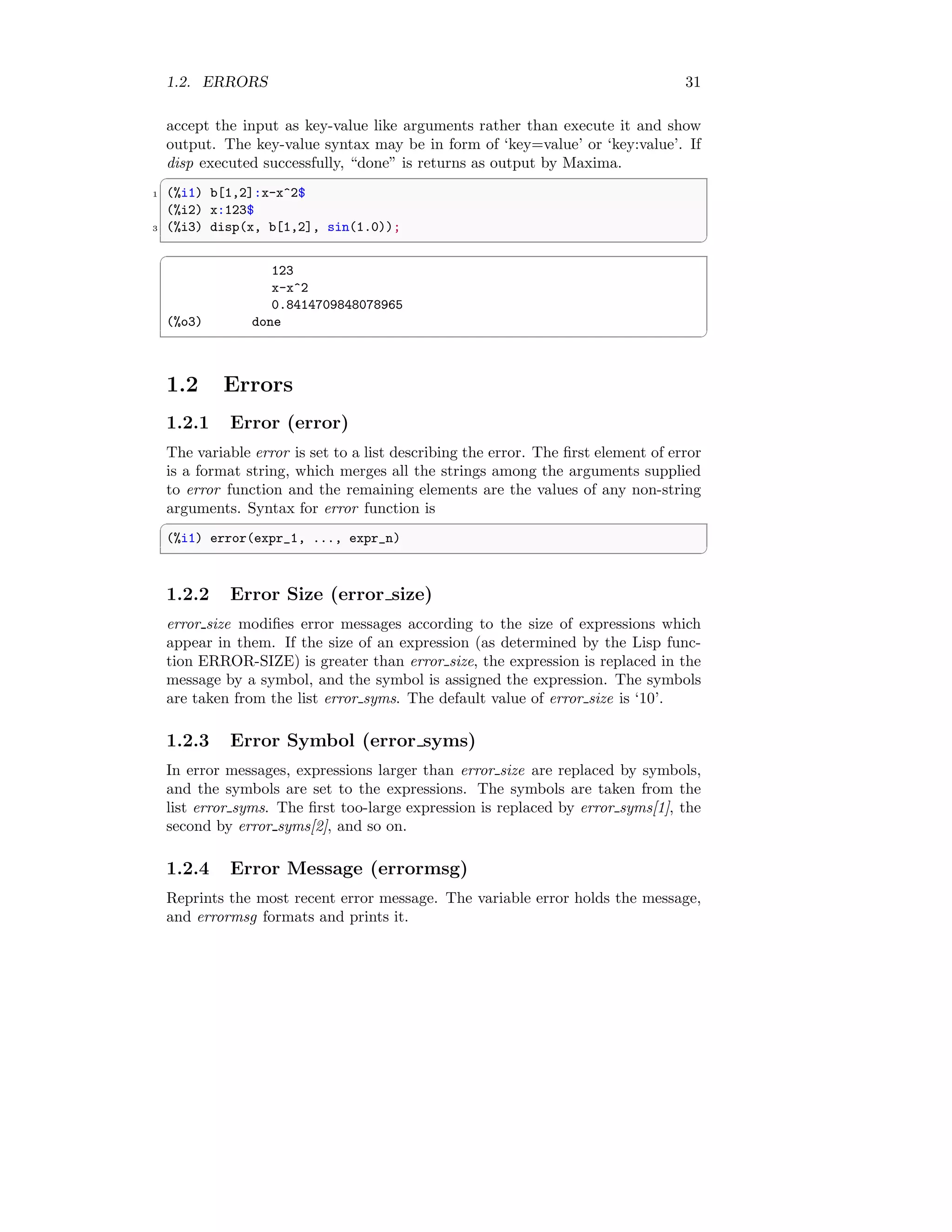 1.2. ERRORS 31
accept the input as key-value like arguments rather than execute it and show
output. The key-value syntax may be in form of ‘key=value’ or ‘key:value’. If
disp executed successfully, “done” is returns as output by Maxima.
✞
1 (%i1) b[1,2]:x-x^2$
(%i2) x:123$
3 (%i3) disp(x, b[1,2], sin(1.0));
✆
✞
123
x-x^2
0.8414709848078965
(%o3) done
✆
1.2 Errors
1.2.1 Error (error)
The variable error is set to a list describing the error. The first element of error
is a format string, which merges all the strings among the arguments supplied
to error function and the remaining elements are the values of any non-string
arguments. Syntax for error function is
✞
(%i1) error(expr_1, ..., expr_n)
✆
1.2.2 Error Size (error size)
error size modifies error messages according to the size of expressions which
appear in them. If the size of an expression (as determined by the Lisp func-
tion ERROR-SIZE) is greater than error size, the expression is replaced in the
message by a symbol, and the symbol is assigned the expression. The symbols
are taken from the list error syms. The default value of error size is ‘10’.
1.2.3 Error Symbol (error syms)
In error messages, expressions larger than error size are replaced by symbols,
and the symbols are set to the expressions. The symbols are taken from the
list error syms. The first too-large expression is replaced by error syms[1], the
second by error syms[2], and so on.
1.2.4 Error Message (errormsg)
Reprints the most recent error message. The variable error holds the message,
and errormsg formats and prints it.
 