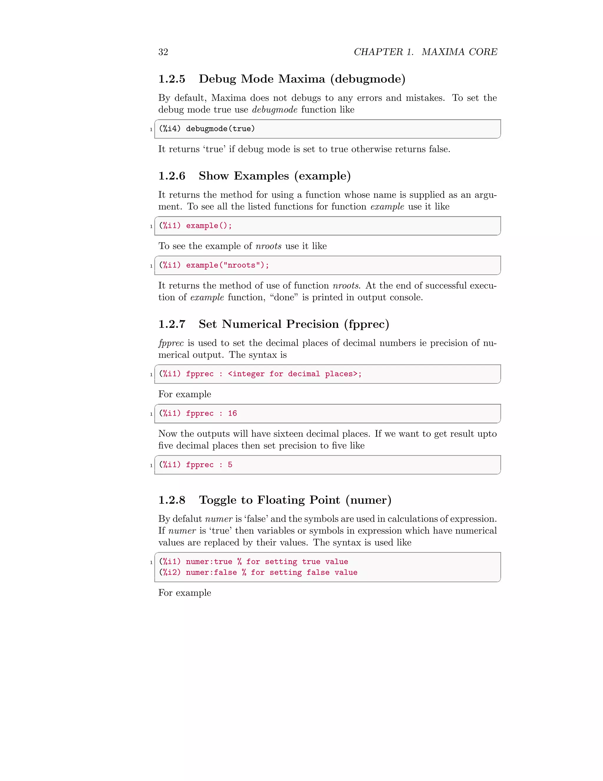 32 CHAPTER 1. MAXIMA CORE
1.2.5 Debug Mode Maxima (debugmode)
By default, Maxima does not debugs to any errors and mistakes. To set the
debug mode true use debugmode function like
✞
1 (%i4) debugmode(true)
✆
It returns ‘true’ if debug mode is set to true otherwise returns false.
1.2.6 Show Examples (example)
It returns the method for using a function whose name is supplied as an argu-
ment. To see all the listed functions for function example use it like
✞
1 (%i1) example();
✆
To see the example of nroots use it like
✞
1 (%i1) example(nroots);
✆
It returns the method of use of function nroots. At the end of successful execu-
tion of example function, “done” is printed in output console.
1.2.7 Set Numerical Precision (fpprec)
fpprec is used to set the decimal places of decimal numbers ie precision of nu-
merical output. The syntax is
✞
1 (%i1) fpprec : integer for decimal places;
✆
For example
✞
1 (%i1) fpprec : 16
✆
Now the outputs will have sixteen decimal places. If we want to get result upto
five decimal places then set precision to five like
✞
1 (%i1) fpprec : 5
✆
1.2.8 Toggle to Floating Point (numer)
By defalut numer is ‘false’ and the symbols are used in calculations of expression.
If numer is ‘true’ then variables or symbols in expression which have numerical
values are replaced by their values. The syntax is used like
✞
1 (%i1) numer:true % for setting true value
(%i2) numer:false % for setting false value
✆
For example
 