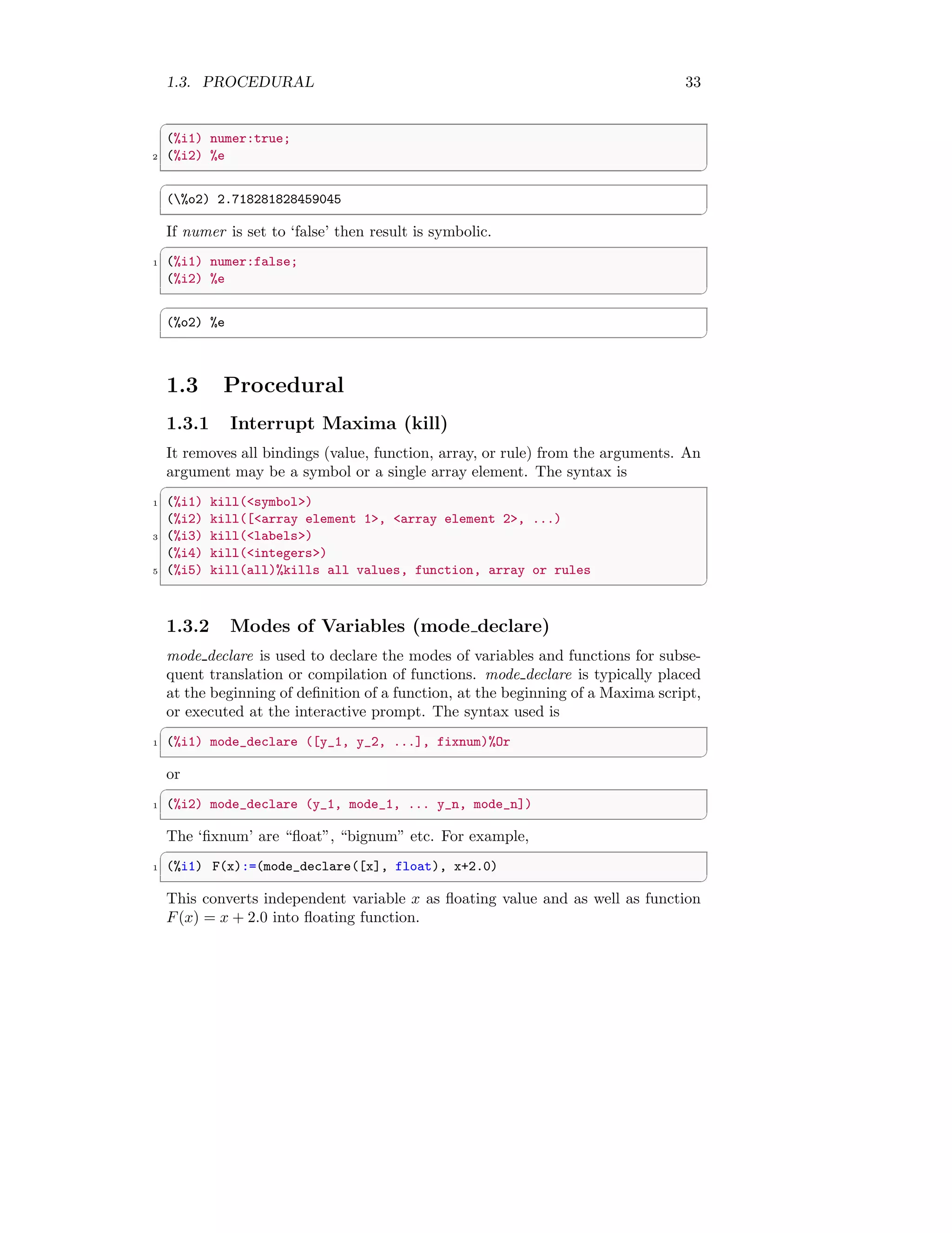 1.3. PROCEDURAL 33
✞
(%i1) numer:true;
2 (%i2) %e
✆
✞
(%o2) 2.718281828459045
✆
If numer is set to ‘false’ then result is symbolic.
✞
1 (%i1) numer:false;
(%i2) %e
✆
✞
(%o2) %e
✆
1.3 Procedural
1.3.1 Interrupt Maxima (kill)
It removes all bindings (value, function, array, or rule) from the arguments. An
argument may be a symbol or a single array element. The syntax is
✞
1 (%i1) kill(symbol)
(%i2) kill([array element 1, array element 2, ...)
3 (%i3) kill(labels)
(%i4) kill(integers)
5 (%i5) kill(all)%kills all values, function, array or rules
✆
1.3.2 Modes of Variables (mode declare)
mode declare is used to declare the modes of variables and functions for subse-
quent translation or compilation of functions. mode declare is typically placed
at the beginning of definition of a function, at the beginning of a Maxima script,
or executed at the interactive prompt. The syntax used is
✞
1 (%i1) mode_declare ([y_1, y_2, ...], fixnum)%Or
✆
or
✞
1 (%i2) mode_declare (y_1, mode_1, ... y_n, mode_n])
✆
The ‘fixnum’ are “float”, “bignum” etc. For example,
✞
1 (%i1) F(x):=(mode_declare([x], float), x+2.0)
✆
This converts independent variable x as floating value and as well as function
F(x) = x + 2.0 into floating function.
 