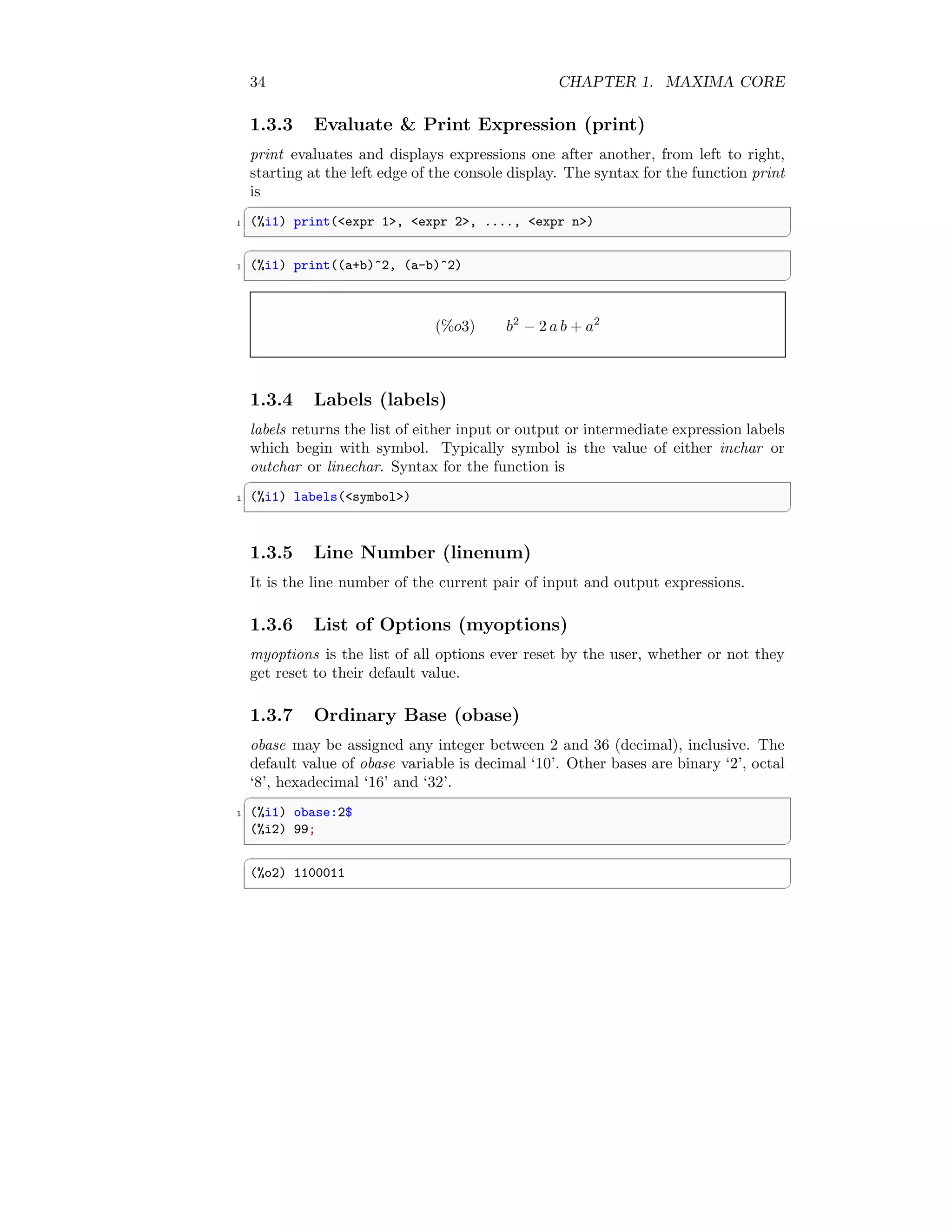 34 CHAPTER 1. MAXIMA CORE
1.3.3 Evaluate  Print Expression (print)
print evaluates and displays expressions one after another, from left to right,
starting at the left edge of the console display. The syntax for the function print
is
✞
1 (%i1) print(expr 1, expr 2, ...., expr n)
✆
✞
1 (%i1) print((a+b)^2, (a-b)^2)
✆
(%o3) b2
− 2 a b + a2
1.3.4 Labels (labels)
labels returns the list of either input or output or intermediate expression labels
which begin with symbol. Typically symbol is the value of either inchar or
outchar or linechar. Syntax for the function is
✞
1 (%i1) labels(symbol)
✆
1.3.5 Line Number (linenum)
It is the line number of the current pair of input and output expressions.
1.3.6 List of Options (myoptions)
myoptions is the list of all options ever reset by the user, whether or not they
get reset to their default value.
1.3.7 Ordinary Base (obase)
obase may be assigned any integer between 2 and 36 (decimal), inclusive. The
default value of obase variable is decimal ‘10’. Other bases are binary ‘2’, octal
‘8’, hexadecimal ‘16’ and ‘32’.
✞
1 (%i1) obase:2$
(%i2) 99;
✆
✞
(%o2) 1100011
✆
 