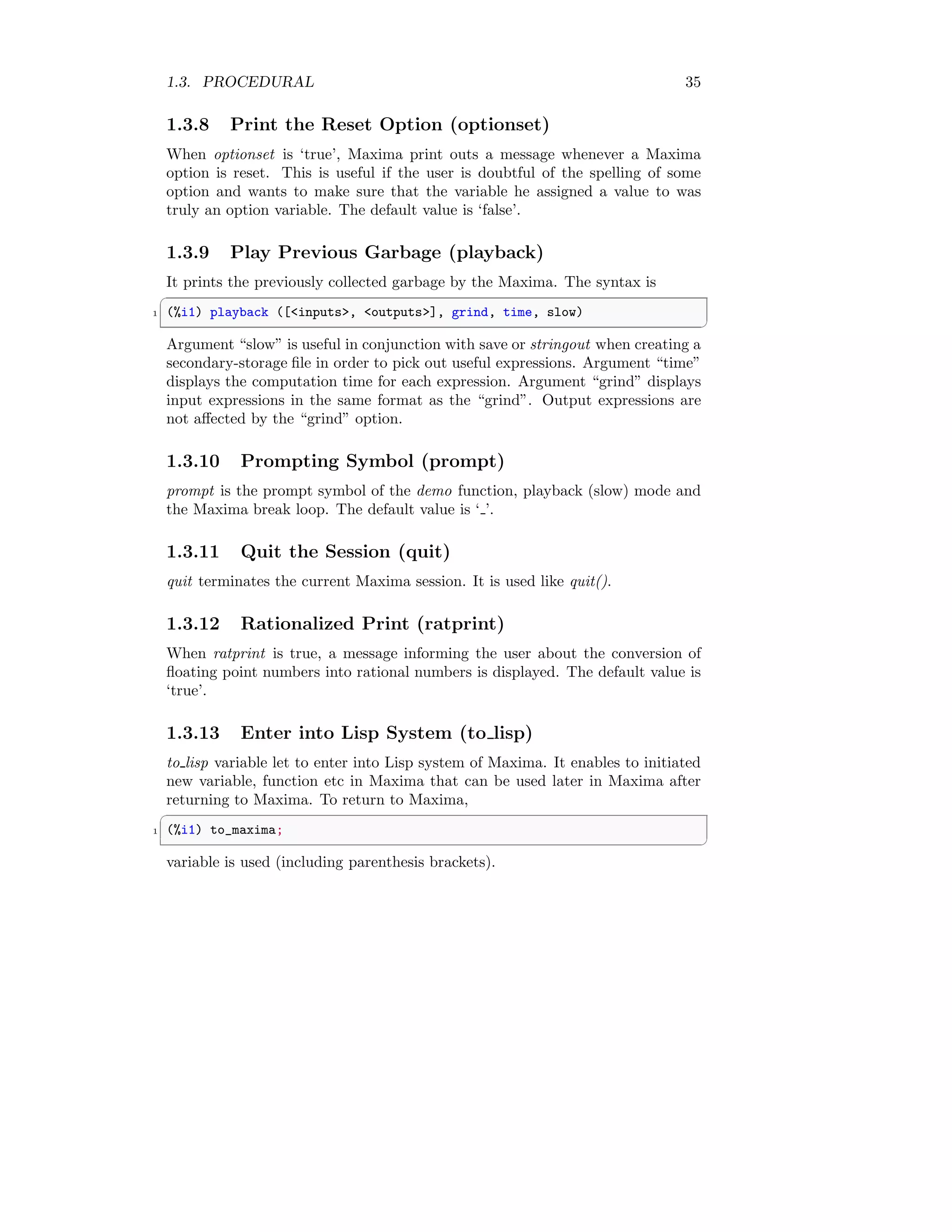 1.3. PROCEDURAL 35
1.3.8 Print the Reset Option (optionset)
When optionset is ‘true’, Maxima print outs a message whenever a Maxima
option is reset. This is useful if the user is doubtful of the spelling of some
option and wants to make sure that the variable he assigned a value to was
truly an option variable. The default value is ‘false’.
1.3.9 Play Previous Garbage (playback)
It prints the previously collected garbage by the Maxima. The syntax is
✞
1 (%i1) playback ([inputs, outputs], grind, time, slow)
✆
Argument “slow” is useful in conjunction with save or stringout when creating a
secondary-storage file in order to pick out useful expressions. Argument “time”
displays the computation time for each expression. Argument “grind” displays
input expressions in the same format as the “grind”. Output expressions are
not affected by the “grind” option.
1.3.10 Prompting Symbol (prompt)
prompt is the prompt symbol of the demo function, playback (slow) mode and
the Maxima break loop. The default value is ‘ ’.
1.3.11 Quit the Session (quit)
quit terminates the current Maxima session. It is used like quit().
1.3.12 Rationalized Print (ratprint)
When ratprint is true, a message informing the user about the conversion of
floating point numbers into rational numbers is displayed. The default value is
‘true’.
1.3.13 Enter into Lisp System (to lisp)
to lisp variable let to enter into Lisp system of Maxima. It enables to initiated
new variable, function etc in Maxima that can be used later in Maxima after
returning to Maxima. To return to Maxima,
✞
1 (%i1) to_maxima;
✆
variable is used (including parenthesis brackets).
 