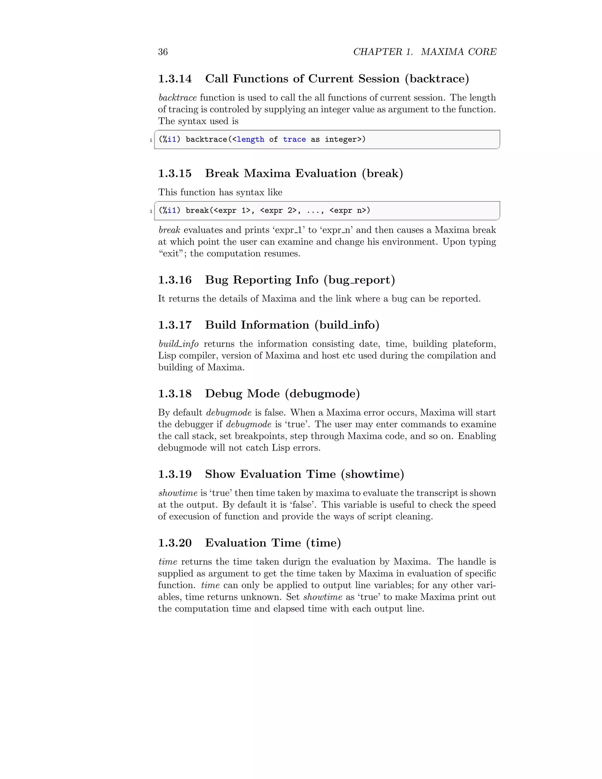 36 CHAPTER 1. MAXIMA CORE
1.3.14 Call Functions of Current Session (backtrace)
backtrace function is used to call the all functions of current session. The length
of tracing is controled by supplying an integer value as argument to the function.
The syntax used is
✞
1 (%i1) backtrace(length of trace as integer)
✆
1.3.15 Break Maxima Evaluation (break)
This function has syntax like
✞
1 (%i1) break(expr 1, expr 2, ..., expr n)
✆
break evaluates and prints ‘expr 1’ to ‘expr n’ and then causes a Maxima break
at which point the user can examine and change his environment. Upon typing
“exit”; the computation resumes.
1.3.16 Bug Reporting Info (bug report)
It returns the details of Maxima and the link where a bug can be reported.
1.3.17 Build Information (build info)
build info returns the information consisting date, time, building plateform,
Lisp compiler, version of Maxima and host etc used during the compilation and
building of Maxima.
1.3.18 Debug Mode (debugmode)
By default debugmode is false. When a Maxima error occurs, Maxima will start
the debugger if debugmode is ‘true’. The user may enter commands to examine
the call stack, set breakpoints, step through Maxima code, and so on. Enabling
debugmode will not catch Lisp errors.
1.3.19 Show Evaluation Time (showtime)
showtime is ‘true’ then time taken by maxima to evaluate the transcript is shown
at the output. By default it is ‘false’. This variable is useful to check the speed
of execusion of function and provide the ways of script cleaning.
1.3.20 Evaluation Time (time)
time returns the time taken durign the evaluation by Maxima. The handle is
supplied as argument to get the time taken by Maxima in evaluation of specific
function. time can only be applied to output line variables; for any other vari-
ables, time returns unknown. Set showtime as ‘true’ to make Maxima print out
the computation time and elapsed time with each output line.
 