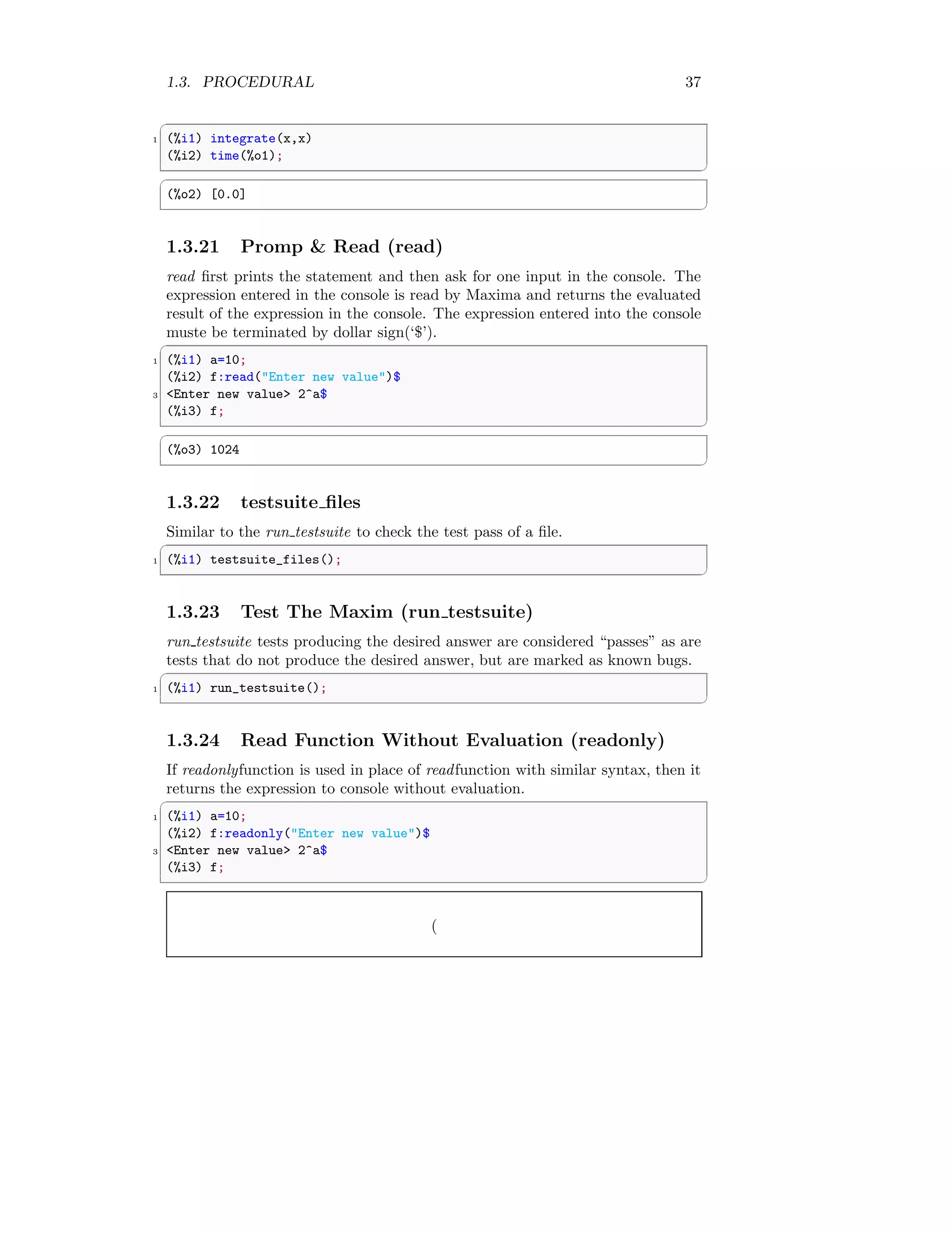 1.3. PROCEDURAL 37
✞
1 (%i1) integrate(x,x)
(%i2) time(%o1);
✆
✞
(%o2) [0.0]
✆
1.3.21 Promp  Read (read)
read first prints the statement and then ask for one input in the console. The
expression entered in the console is read by Maxima and returns the evaluated
result of the expression in the console. The expression entered into the console
muste be terminated by dollar sign(‘$’).
✞
1 (%i1) a=10;
(%i2) f:read(Enter new value)$
3 Enter new value 2^a$
(%i3) f;
✆
✞
(%o3) 1024
✆
1.3.22 testsuite files
Similar to the run testsuite to check the test pass of a file.
✞
1 (%i1) testsuite_files();
✆
1.3.23 Test The Maxim (run testsuite)
run testsuite tests producing the desired answer are considered “passes” as are
tests that do not produce the desired answer, but are marked as known bugs.
✞
1 (%i1) run_testsuite();
✆
1.3.24 Read Function Without Evaluation (readonly)
If readonlyfunction is used in place of readfunction with similar syntax, then it
returns the expression to console without evaluation.
✞
1 (%i1) a=10;
(%i2) f:readonly(Enter new value)$
3 Enter new value 2^a$
(%i3) f;
✆
(
 