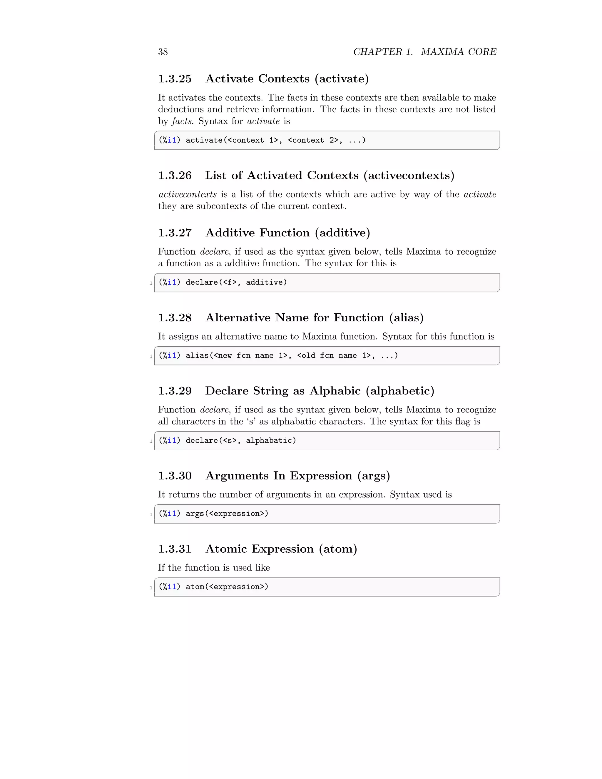 38 CHAPTER 1. MAXIMA CORE
1.3.25 Activate Contexts (activate)
It activates the contexts. The facts in these contexts are then available to make
deductions and retrieve information. The facts in these contexts are not listed
by facts. Syntax for activate is
✞
(%i1) activate(context 1, context 2, ...)
✆
1.3.26 List of Activated Contexts (activecontexts)
activecontexts is a list of the contexts which are active by way of the activate
they are subcontexts of the current context.
1.3.27 Additive Function (additive)
Function declare, if used as the syntax given below, tells Maxima to recognize
a function as a additive function. The syntax for this is
✞
1 (%i1) declare(f, additive)
✆
1.3.28 Alternative Name for Function (alias)
It assigns an alternative name to Maxima function. Syntax for this function is
✞
1 (%i1) alias(new fcn name 1, old fcn name 1, ...)
✆
1.3.29 Declare String as Alphabic (alphabetic)
Function declare, if used as the syntax given below, tells Maxima to recognize
all characters in the ‘s’ as alphabatic characters. The syntax for this flag is
✞
1 (%i1) declare(s, alphabatic)
✆
1.3.30 Arguments In Expression (args)
It returns the number of arguments in an expression. Syntax used is
✞
1 (%i1) args(expression)
✆
1.3.31 Atomic Expression (atom)
If the function is used like
✞
1 (%i1) atom(expression)
✆
 