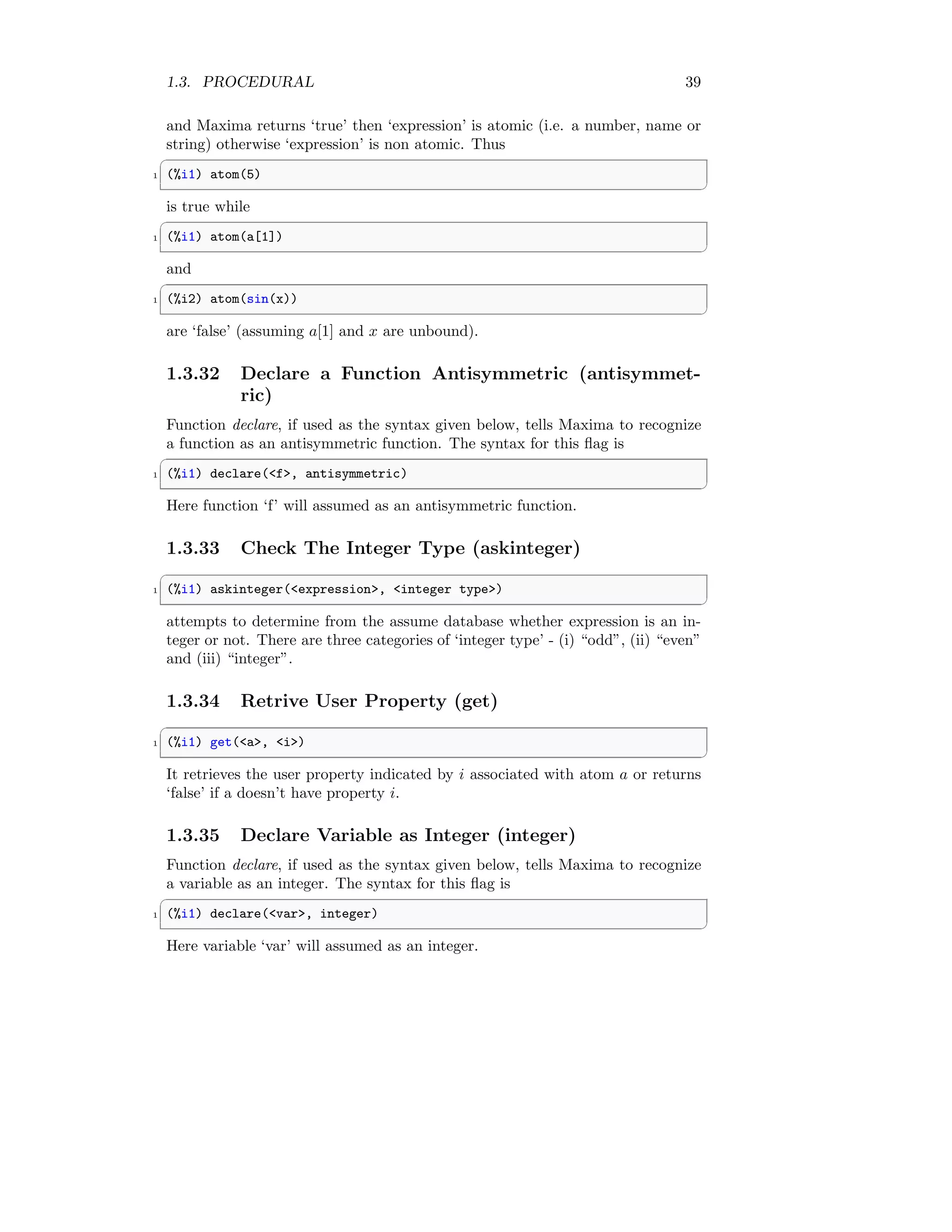 1.3. PROCEDURAL 39
and Maxima returns ‘true’ then ‘expression’ is atomic (i.e. a number, name or
string) otherwise ‘expression’ is non atomic. Thus
✞
1 (%i1) atom(5)
✆
is true while
✞
1 (%i1) atom(a[1])
✆
and
✞
1 (%i2) atom(sin(x))
✆
are ‘false’ (assuming a[1] and x are unbound).
1.3.32 Declare a Function Antisymmetric (antisymmet-
ric)
Function declare, if used as the syntax given below, tells Maxima to recognize
a function as an antisymmetric function. The syntax for this flag is
✞
1 (%i1) declare(f, antisymmetric)
✆
Here function ‘f’ will assumed as an antisymmetric function.
1.3.33 Check The Integer Type (askinteger)
✞
1 (%i1) askinteger(expression, integer type)
✆
attempts to determine from the assume database whether expression is an in-
teger or not. There are three categories of ‘integer type’ - (i) “odd”, (ii) “even”
and (iii) “integer”.
1.3.34 Retrive User Property (get)
✞
1 (%i1) get(a, i)
✆
It retrieves the user property indicated by i associated with atom a or returns
‘false’ if a doesn’t have property i.
1.3.35 Declare Variable as Integer (integer)
Function declare, if used as the syntax given below, tells Maxima to recognize
a variable as an integer. The syntax for this flag is
✞
1 (%i1) declare(var, integer)
✆
Here variable ‘var’ will assumed as an integer.
 