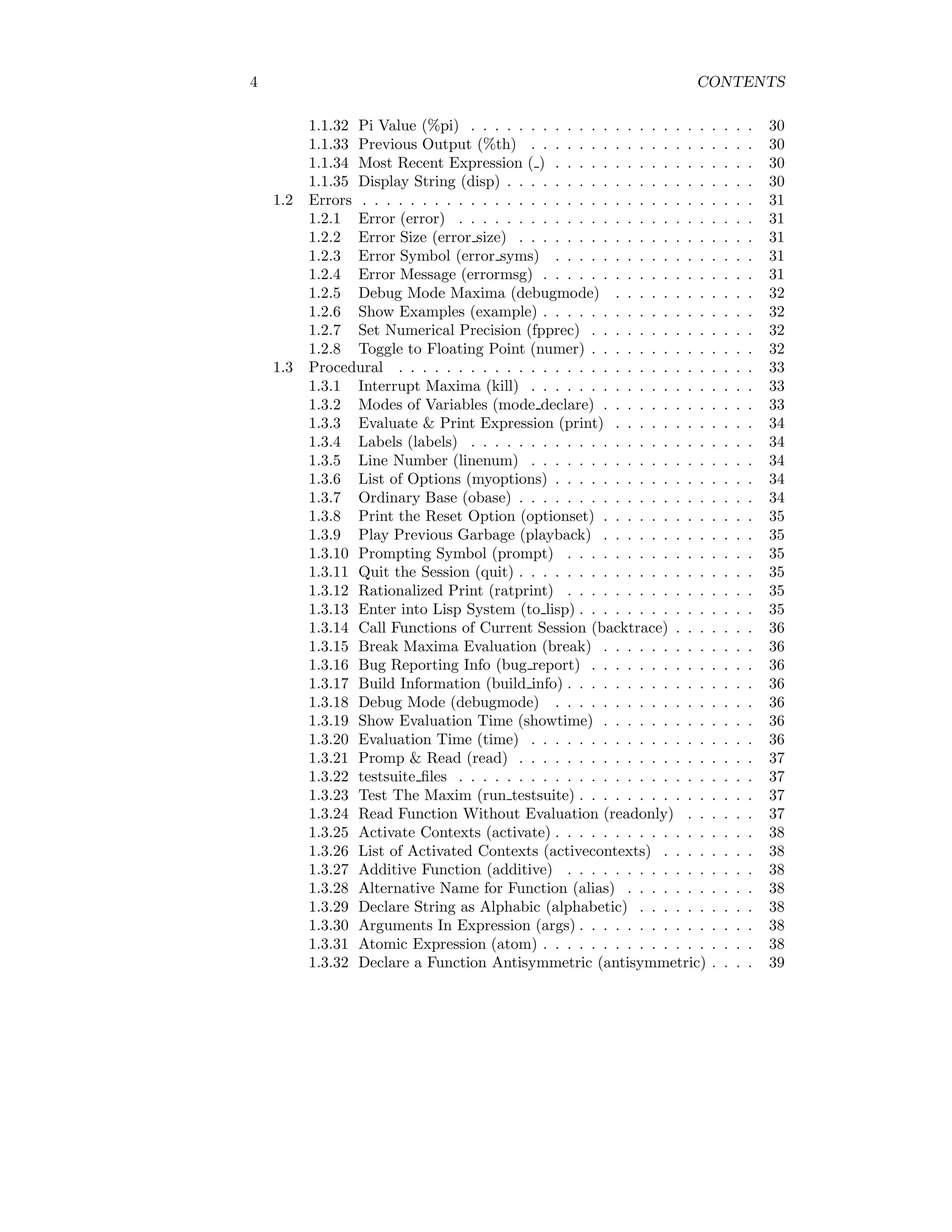 4 CONTENTS
1.1.32 Pi Value (%pi) . . . . . . . . . . . . . . . . . . . . . . . . 30
1.1.33 Previous Output (%th) . . . . . . . . . . . . . . . . . . . 30
1.1.34 Most Recent Expression ( ) . . . . . . . . . . . . . . . . . 30
1.1.35 Display String (disp) . . . . . . . . . . . . . . . . . . . . . 30
1.2 Errors . . . . . . . . . . . . . . . . . . . . . . . . . . . . . . . . . 31
1.2.1 Error (error) . . . . . . . . . . . . . . . . . . . . . . . . . 31
1.2.2 Error Size (error size) . . . . . . . . . . . . . . . . . . . . 31
1.2.3 Error Symbol (error syms) . . . . . . . . . . . . . . . . . 31
1.2.4 Error Message (errormsg) . . . . . . . . . . . . . . . . . . 31
1.2.5 Debug Mode Maxima (debugmode) . . . . . . . . . . . . 32
1.2.6 Show Examples (example) . . . . . . . . . . . . . . . . . . 32
1.2.7 Set Numerical Precision (fpprec) . . . . . . . . . . . . . . 32
1.2.8 Toggle to Floating Point (numer) . . . . . . . . . . . . . . 32
1.3 Procedural . . . . . . . . . . . . . . . . . . . . . . . . . . . . . . 33
1.3.1 Interrupt Maxima (kill) . . . . . . . . . . . . . . . . . . . 33
1.3.2 Modes of Variables (mode declare) . . . . . . . . . . . . . 33
1.3.3 Evaluate & Print Expression (print) . . . . . . . . . . . . 34
1.3.4 Labels (labels) . . . . . . . . . . . . . . . . . . . . . . . . 34
1.3.5 Line Number (linenum) . . . . . . . . . . . . . . . . . . . 34
1.3.6 List of Options (myoptions) . . . . . . . . . . . . . . . . . 34
1.3.7 Ordinary Base (obase) . . . . . . . . . . . . . . . . . . . . 34
1.3.8 Print the Reset Option (optionset) . . . . . . . . . . . . . 35
1.3.9 Play Previous Garbage (playback) . . . . . . . . . . . . . 35
1.3.10 Prompting Symbol (prompt) . . . . . . . . . . . . . . . . 35
1.3.11 Quit the Session (quit) . . . . . . . . . . . . . . . . . . . . 35
1.3.12 Rationalized Print (ratprint) . . . . . . . . . . . . . . . . 35
1.3.13 Enter into Lisp System (to lisp) . . . . . . . . . . . . . . . 35
1.3.14 Call Functions of Current Session (backtrace) . . . . . . . 36
1.3.15 Break Maxima Evaluation (break) . . . . . . . . . . . . . 36
1.3.16 Bug Reporting Info (bug report) . . . . . . . . . . . . . . 36
1.3.17 Build Information (build info) . . . . . . . . . . . . . . . . 36
1.3.18 Debug Mode (debugmode) . . . . . . . . . . . . . . . . . 36
1.3.19 Show Evaluation Time (showtime) . . . . . . . . . . . . . 36
1.3.20 Evaluation Time (time) . . . . . . . . . . . . . . . . . . . 36
1.3.21 Promp & Read (read) . . . . . . . . . . . . . . . . . . . . 37
1.3.22 testsuite files . . . . . . . . . . . . . . . . . . . . . . . . . 37
1.3.23 Test The Maxim (run testsuite) . . . . . . . . . . . . . . . 37
1.3.24 Read Function Without Evaluation (readonly) . . . . . . 37
1.3.25 Activate Contexts (activate) . . . . . . . . . . . . . . . . . 38
1.3.26 List of Activated Contexts (activecontexts) . . . . . . . . 38
1.3.27 Additive Function (additive) . . . . . . . . . . . . . . . . 38
1.3.28 Alternative Name for Function (alias) . . . . . . . . . . . 38
1.3.29 Declare String as Alphabic (alphabetic) . . . . . . . . . . 38
1.3.30 Arguments In Expression (args) . . . . . . . . . . . . . . . 38
1.3.31 Atomic Expression (atom) . . . . . . . . . . . . . . . . . . 38
1.3.32 Declare a Function Antisymmetric (antisymmetric) . . . . 39
 