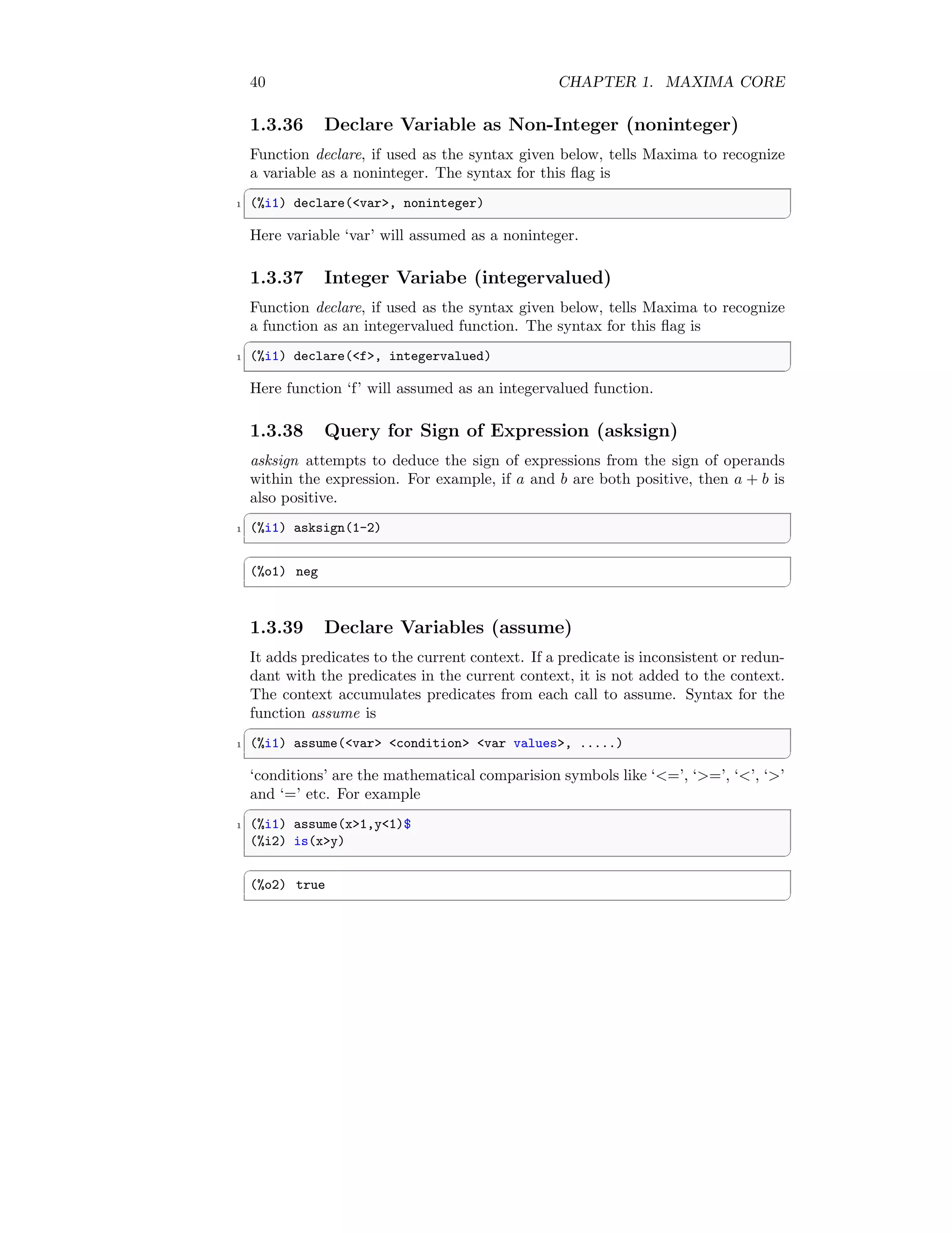 40 CHAPTER 1. MAXIMA CORE
1.3.36 Declare Variable as Non-Integer (noninteger)
Function declare, if used as the syntax given below, tells Maxima to recognize
a variable as a noninteger. The syntax for this flag is
✞
1 (%i1) declare(var, noninteger)
✆
Here variable ‘var’ will assumed as a noninteger.
1.3.37 Integer Variabe (integervalued)
Function declare, if used as the syntax given below, tells Maxima to recognize
a function as an integervalued function. The syntax for this flag is
✞
1 (%i1) declare(f, integervalued)
✆
Here function ‘f’ will assumed as an integervalued function.
1.3.38 Query for Sign of Expression (asksign)
asksign attempts to deduce the sign of expressions from the sign of operands
within the expression. For example, if a and b are both positive, then a + b is
also positive.
✞
1 (%i1) asksign(1-2)
✆
✞
(%o1) neg
✆
1.3.39 Declare Variables (assume)
It adds predicates to the current context. If a predicate is inconsistent or redun-
dant with the predicates in the current context, it is not added to the context.
The context accumulates predicates from each call to assume. Syntax for the
function assume is
✞
1 (%i1) assume(var condition var values, .....)
✆
‘conditions’ are the mathematical comparision symbols like ‘=’, ‘=’, ‘’, ‘’
and ‘=’ etc. For example
✞
1 (%i1) assume(x1,y1)$
(%i2) is(xy)
✆
✞
(%o2) true
✆
 