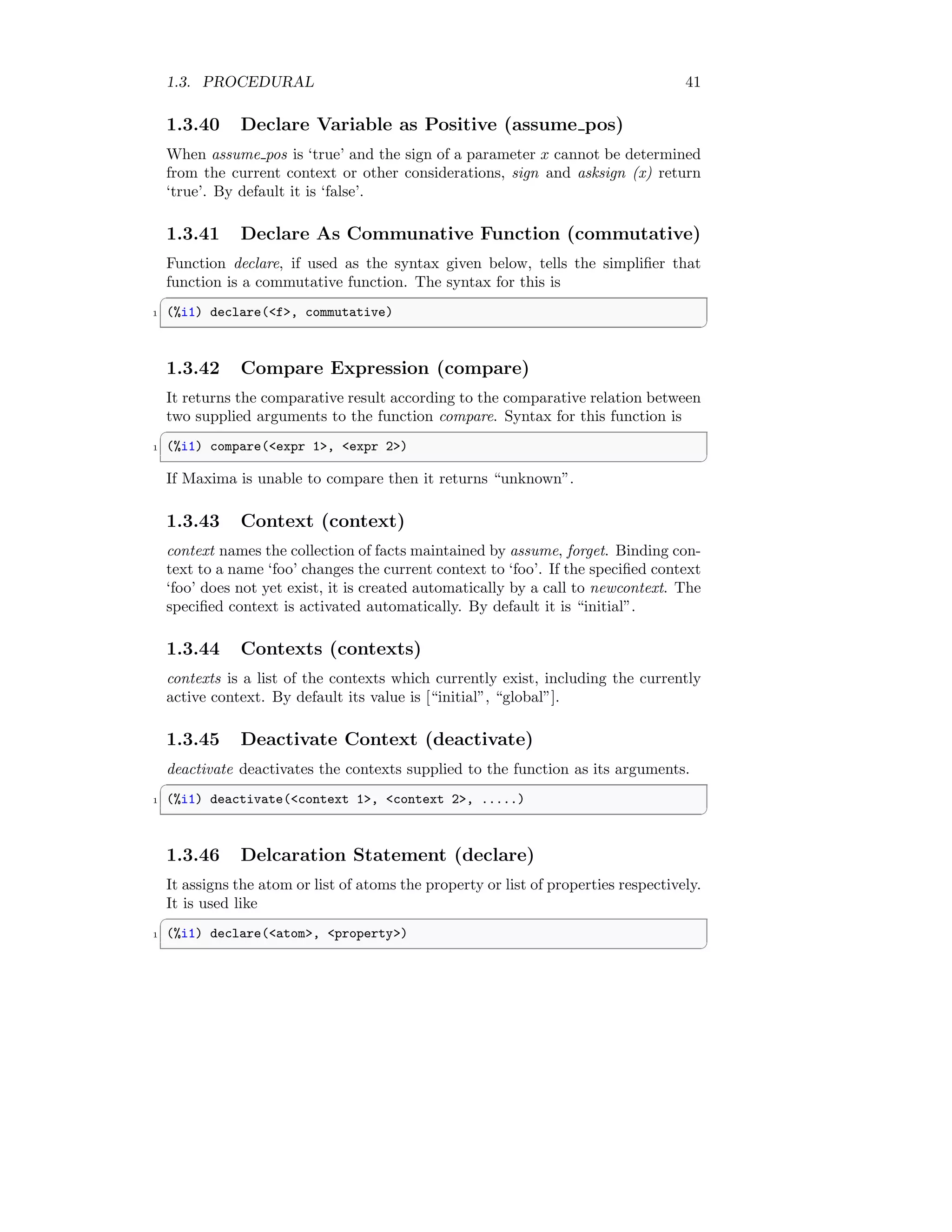 1.3. PROCEDURAL 41
1.3.40 Declare Variable as Positive (assume pos)
When assume pos is ‘true’ and the sign of a parameter x cannot be determined
from the current context or other considerations, sign and asksign (x) return
‘true’. By default it is ‘false’.
1.3.41 Declare As Communative Function (commutative)
Function declare, if used as the syntax given below, tells the simplifier that
function is a commutative function. The syntax for this is
✞
1 (%i1) declare(f, commutative)
✆
1.3.42 Compare Expression (compare)
It returns the comparative result according to the comparative relation between
two supplied arguments to the function compare. Syntax for this function is
✞
1 (%i1) compare(expr 1, expr 2)
✆
If Maxima is unable to compare then it returns “unknown”.
1.3.43 Context (context)
context names the collection of facts maintained by assume, forget. Binding con-
text to a name ‘foo’ changes the current context to ‘foo’. If the specified context
‘foo’ does not yet exist, it is created automatically by a call to newcontext. The
specified context is activated automatically. By default it is “initial”.
1.3.44 Contexts (contexts)
contexts is a list of the contexts which currently exist, including the currently
active context. By default its value is [“initial”, “global”].
1.3.45 Deactivate Context (deactivate)
deactivate deactivates the contexts supplied to the function as its arguments.
✞
1 (%i1) deactivate(context 1, context 2, .....)
✆
1.3.46 Delcaration Statement (declare)
It assigns the atom or list of atoms the property or list of properties respectively.
It is used like
✞
1 (%i1) declare(atom, property)
✆
 
