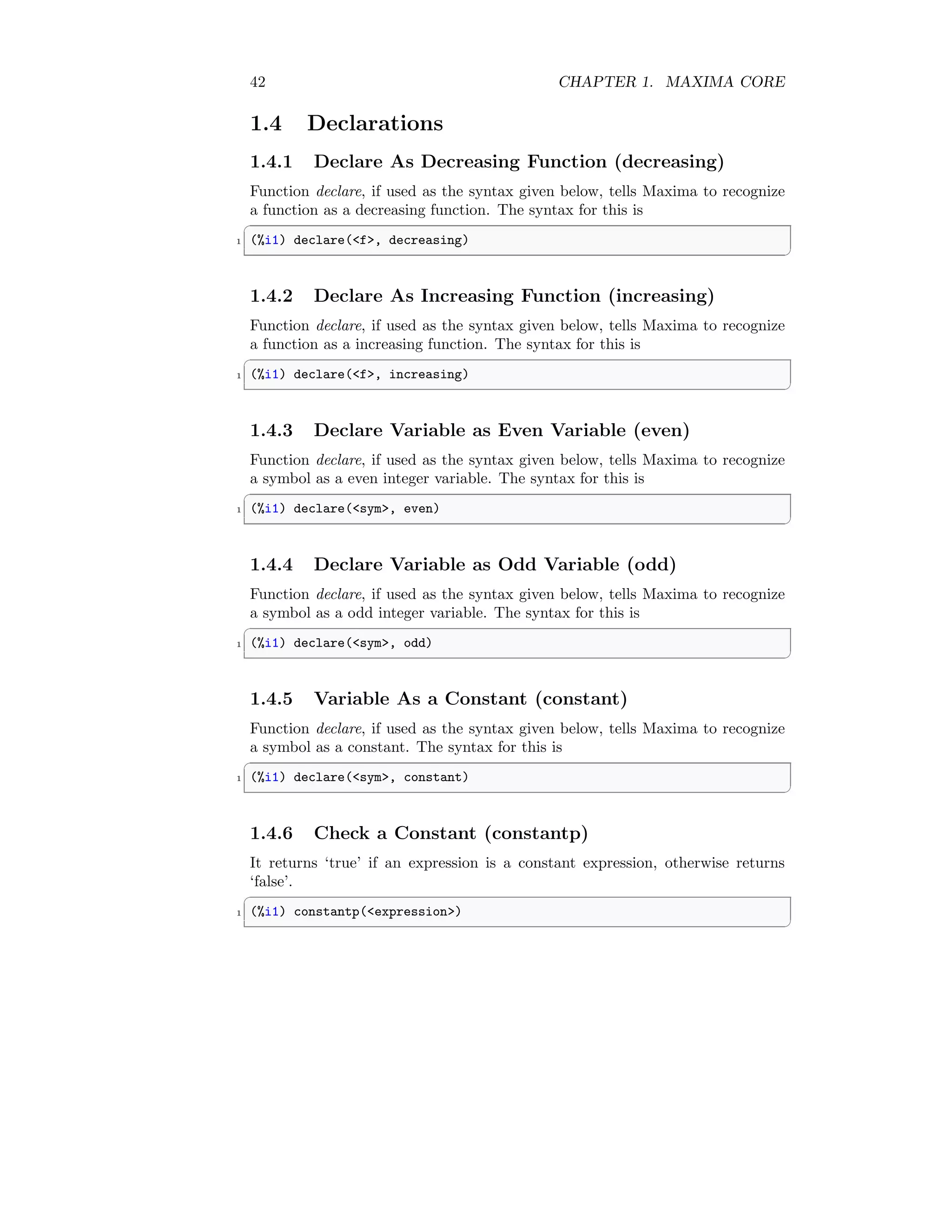 42 CHAPTER 1. MAXIMA CORE
1.4 Declarations
1.4.1 Declare As Decreasing Function (decreasing)
Function declare, if used as the syntax given below, tells Maxima to recognize
a function as a decreasing function. The syntax for this is
✞
1 (%i1) declare(f, decreasing)
✆
1.4.2 Declare As Increasing Function (increasing)
Function declare, if used as the syntax given below, tells Maxima to recognize
a function as a increasing function. The syntax for this is
✞
1 (%i1) declare(f, increasing)
✆
1.4.3 Declare Variable as Even Variable (even)
Function declare, if used as the syntax given below, tells Maxima to recognize
a symbol as a even integer variable. The syntax for this is
✞
1 (%i1) declare(sym, even)
✆
1.4.4 Declare Variable as Odd Variable (odd)
Function declare, if used as the syntax given below, tells Maxima to recognize
a symbol as a odd integer variable. The syntax for this is
✞
1 (%i1) declare(sym, odd)
✆
1.4.5 Variable As a Constant (constant)
Function declare, if used as the syntax given below, tells Maxima to recognize
a symbol as a constant. The syntax for this is
✞
1 (%i1) declare(sym, constant)
✆
1.4.6 Check a Constant (constantp)
It returns ‘true’ if an expression is a constant expression, otherwise returns
‘false’.
✞
1 (%i1) constantp(expression)
✆
 