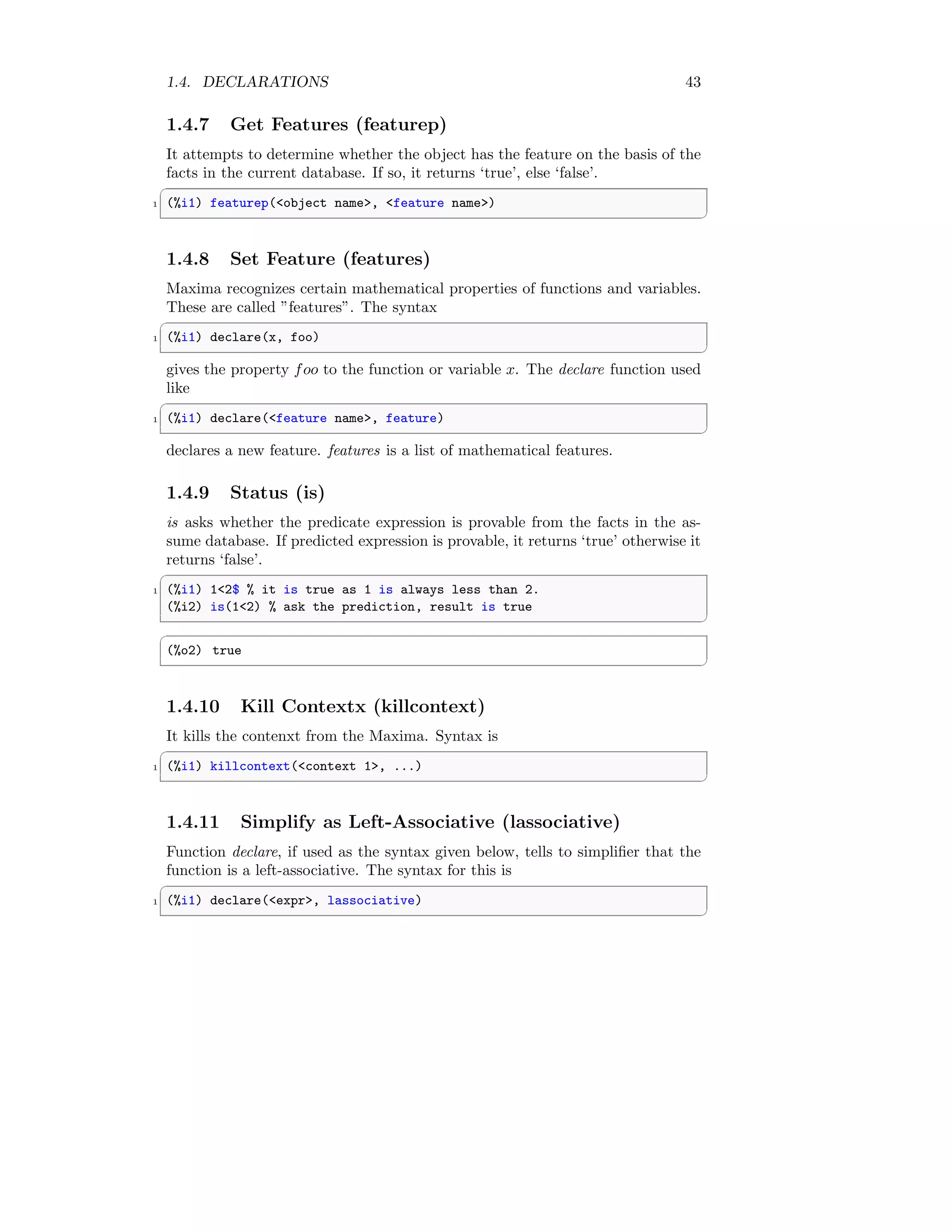 1.4. DECLARATIONS 43
1.4.7 Get Features (featurep)
It attempts to determine whether the object has the feature on the basis of the
facts in the current database. If so, it returns ‘true’, else ‘false’.
✞
1 (%i1) featurep(object name, feature name)
✆
1.4.8 Set Feature (features)
Maxima recognizes certain mathematical properties of functions and variables.
These are called ”features”. The syntax
✞
1 (%i1) declare(x, foo)
✆
gives the property foo to the function or variable x. The declare function used
like
✞
1 (%i1) declare(feature name, feature)
✆
declares a new feature. features is a list of mathematical features.
1.4.9 Status (is)
is asks whether the predicate expression is provable from the facts in the as-
sume database. If predicted expression is provable, it returns ‘true’ otherwise it
returns ‘false’.
✞
1 (%i1) 12$ % it is true as 1 is always less than 2.
(%i2) is(12) % ask the prediction, result is true
✆
✞
(%o2) true
✆
1.4.10 Kill Contextx (killcontext)
It kills the contenxt from the Maxima. Syntax is
✞
1 (%i1) killcontext(context 1, ...)
✆
1.4.11 Simplify as Left-Associative (lassociative)
Function declare, if used as the syntax given below, tells to simplifier that the
function is a left-associative. The syntax for this is
✞
1 (%i1) declare(expr, lassociative)
✆
 
