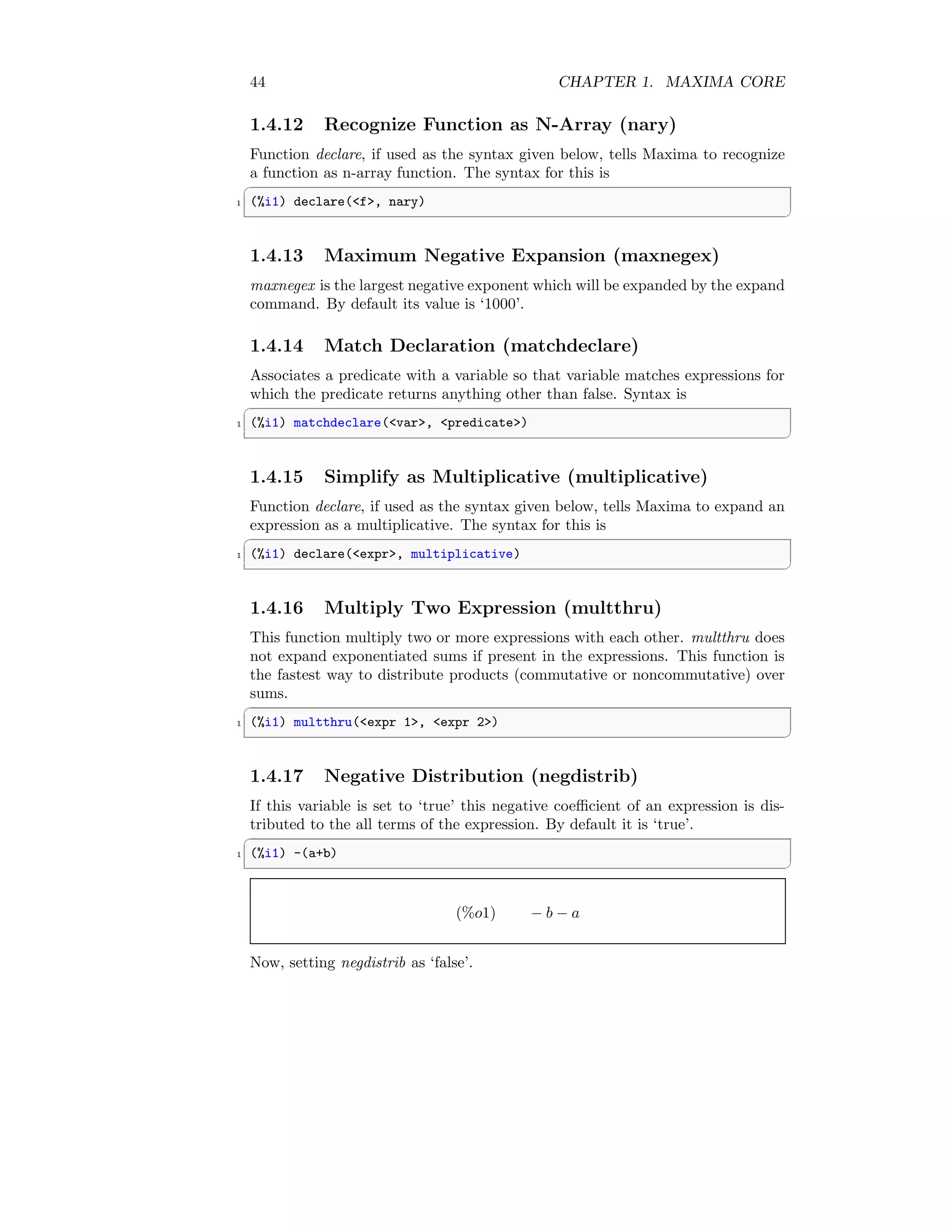44 CHAPTER 1. MAXIMA CORE
1.4.12 Recognize Function as N-Array (nary)
Function declare, if used as the syntax given below, tells Maxima to recognize
a function as n-array function. The syntax for this is
✞
1 (%i1) declare(f, nary)
✆
1.4.13 Maximum Negative Expansion (maxnegex)
maxnegex is the largest negative exponent which will be expanded by the expand
command. By default its value is ‘1000’.
1.4.14 Match Declaration (matchdeclare)
Associates a predicate with a variable so that variable matches expressions for
which the predicate returns anything other than false. Syntax is
✞
1 (%i1) matchdeclare(var, predicate)
✆
1.4.15 Simplify as Multiplicative (multiplicative)
Function declare, if used as the syntax given below, tells Maxima to expand an
expression as a multiplicative. The syntax for this is
✞
1 (%i1) declare(expr, multiplicative)
✆
1.4.16 Multiply Two Expression (multthru)
This function multiply two or more expressions with each other. multthru does
not expand exponentiated sums if present in the expressions. This function is
the fastest way to distribute products (commutative or noncommutative) over
sums.
✞
1 (%i1) multthru(expr 1, expr 2)
✆
1.4.17 Negative Distribution (negdistrib)
If this variable is set to ‘true’ this negative coefficient of an expression is dis-
tributed to the all terms of the expression. By default it is ‘true’.
✞
1 (%i1) -(a+b)
✆
(%o1) − b − a
Now, setting negdistrib as ‘false’.
 
