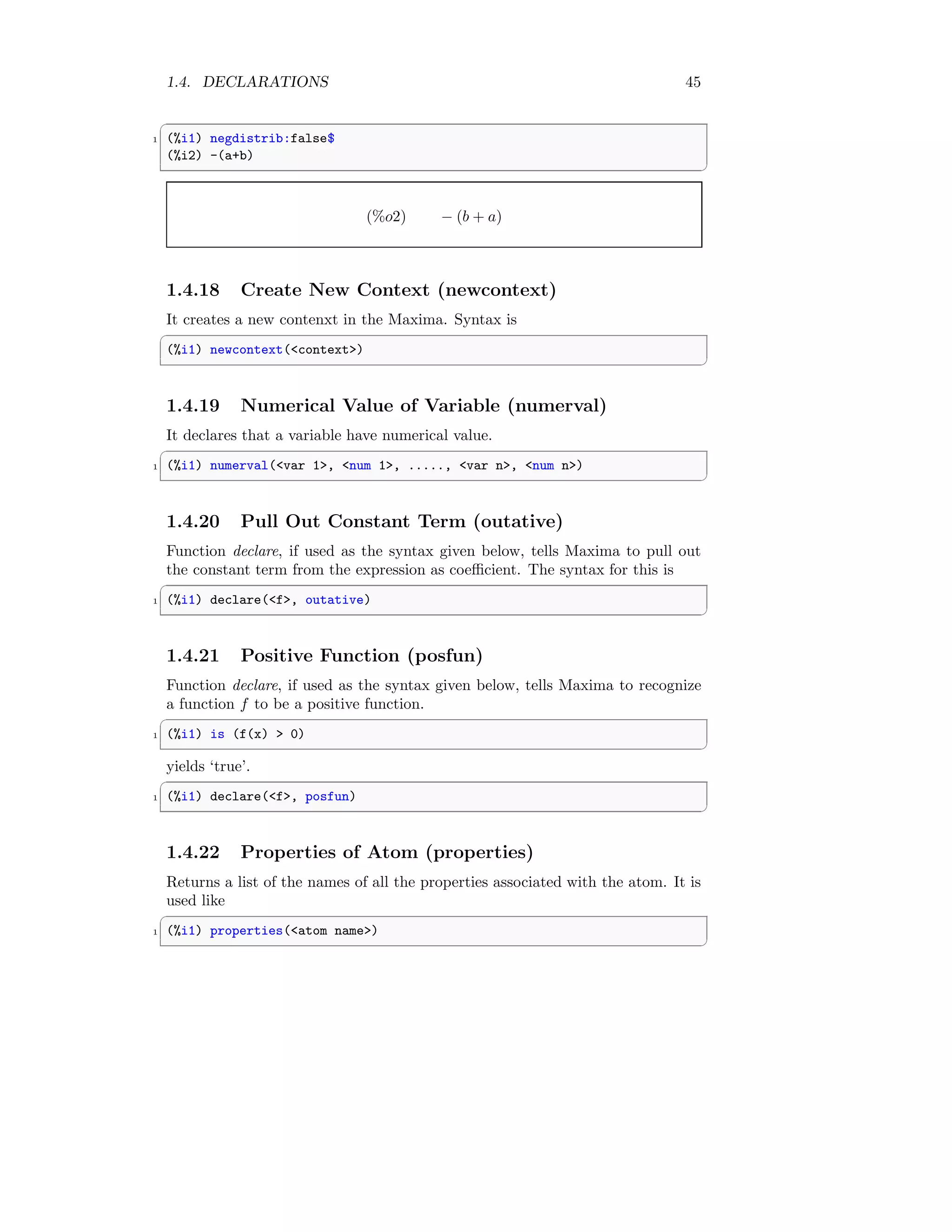 1.4. DECLARATIONS 45
✞
1 (%i1) negdistrib:false$
(%i2) -(a+b)
✆
(%o2) − (b + a)
1.4.18 Create New Context (newcontext)
It creates a new contenxt in the Maxima. Syntax is
✞
(%i1) newcontext(context)
✆
1.4.19 Numerical Value of Variable (numerval)
It declares that a variable have numerical value.
✞
1 (%i1) numerval(var 1, num 1, ....., var n, num n)
✆
1.4.20 Pull Out Constant Term (outative)
Function declare, if used as the syntax given below, tells Maxima to pull out
the constant term from the expression as coefficient. The syntax for this is
✞
1 (%i1) declare(f, outative)
✆
1.4.21 Positive Function (posfun)
Function declare, if used as the syntax given below, tells Maxima to recognize
a function f to be a positive function.
✞
1 (%i1) is (f(x)  0)
✆
yields ‘true’.
✞
1 (%i1) declare(f, posfun)
✆
1.4.22 Properties of Atom (properties)
Returns a list of the names of all the properties associated with the atom. It is
used like
✞
1 (%i1) properties(atom name)
✆
 