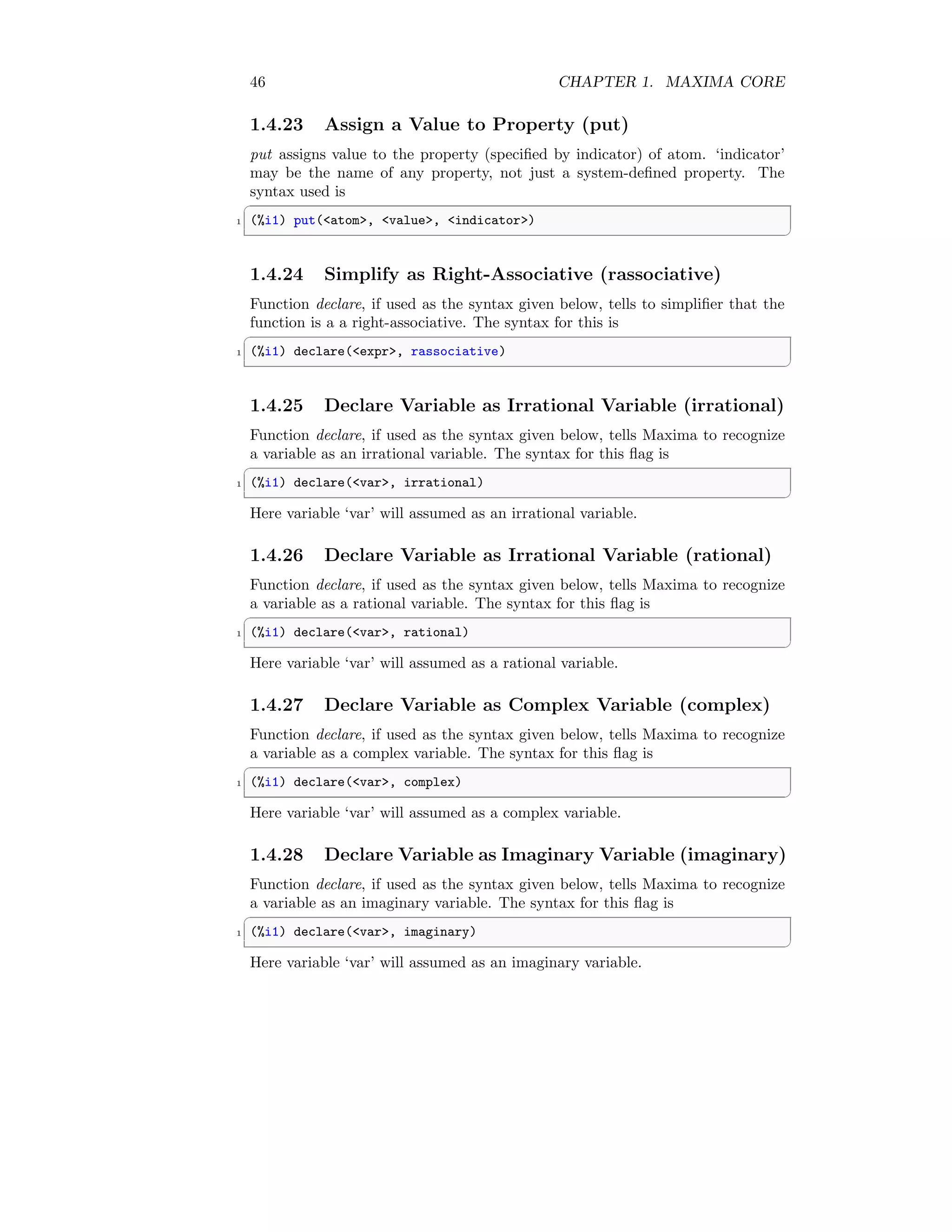 46 CHAPTER 1. MAXIMA CORE
1.4.23 Assign a Value to Property (put)
put assigns value to the property (specified by indicator) of atom. ‘indicator’
may be the name of any property, not just a system-defined property. The
syntax used is
✞
1 (%i1) put(atom, value, indicator)
✆
1.4.24 Simplify as Right-Associative (rassociative)
Function declare, if used as the syntax given below, tells to simplifier that the
function is a a right-associative. The syntax for this is
✞
1 (%i1) declare(expr, rassociative)
✆
1.4.25 Declare Variable as Irrational Variable (irrational)
Function declare, if used as the syntax given below, tells Maxima to recognize
a variable as an irrational variable. The syntax for this flag is
✞
1 (%i1) declare(var, irrational)
✆
Here variable ‘var’ will assumed as an irrational variable.
1.4.26 Declare Variable as Irrational Variable (rational)
Function declare, if used as the syntax given below, tells Maxima to recognize
a variable as a rational variable. The syntax for this flag is
✞
1 (%i1) declare(var, rational)
✆
Here variable ‘var’ will assumed as a rational variable.
1.4.27 Declare Variable as Complex Variable (complex)
Function declare, if used as the syntax given below, tells Maxima to recognize
a variable as a complex variable. The syntax for this flag is
✞
1 (%i1) declare(var, complex)
✆
Here variable ‘var’ will assumed as a complex variable.
1.4.28 Declare Variable as Imaginary Variable (imaginary)
Function declare, if used as the syntax given below, tells Maxima to recognize
a variable as an imaginary variable. The syntax for this flag is
✞
1 (%i1) declare(var, imaginary)
✆
Here variable ‘var’ will assumed as an imaginary variable.
 