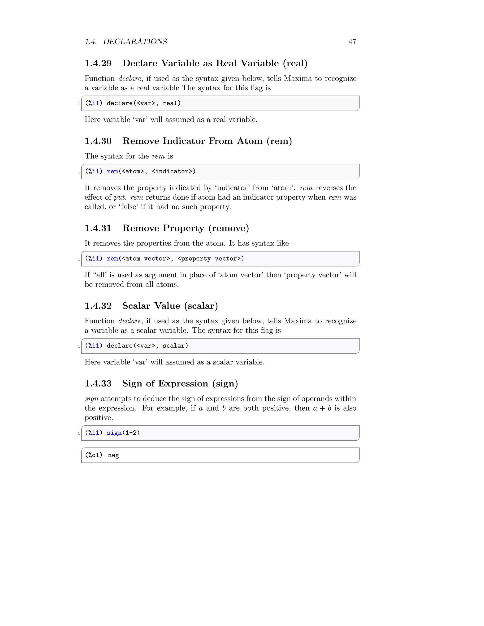 1.4. DECLARATIONS 47
1.4.29 Declare Variable as Real Variable (real)
Function declare, if used as the syntax given below, tells Maxima to recognize
a variable as a real variable The syntax for this flag is
✞
1 (%i1) declare(var, real)
✆
Here variable ‘var’ will assumed as a real variable.
1.4.30 Remove Indicator From Atom (rem)
The syntax for the rem is
✞
1 (%i1) rem(atom, indicator)
✆
It removes the property indicated by ‘indicator’ from ‘atom’. rem reverses the
effect of put. rem returns done if atom had an indicator property when rem was
called, or ‘false’ if it had no such property.
1.4.31 Remove Property (remove)
It removes the properties from the atom. It has syntax like
✞
1 (%i1) rem(atom vector, property vector)
✆
If “all’ is used as argument in place of ‘atom vector’ then ‘property vector’ will
be removed from all atoms.
1.4.32 Scalar Value (scalar)
Function declare, if used as the syntax given below, tells Maxima to recognize
a variable as a scalar variable. The syntax for this flag is
✞
1 (%i1) declare(var, scalar)
✆
Here variable ‘var’ will assumed as a scalar variable.
1.4.33 Sign of Expression (sign)
sign attempts to deduce the sign of expressions from the sign of operands within
the expression. For example, if a and b are both positive, then a + b is also
positive.
✞
1 (%i1) sign(1-2)
✆
✞
(%o1) neg
✆
 