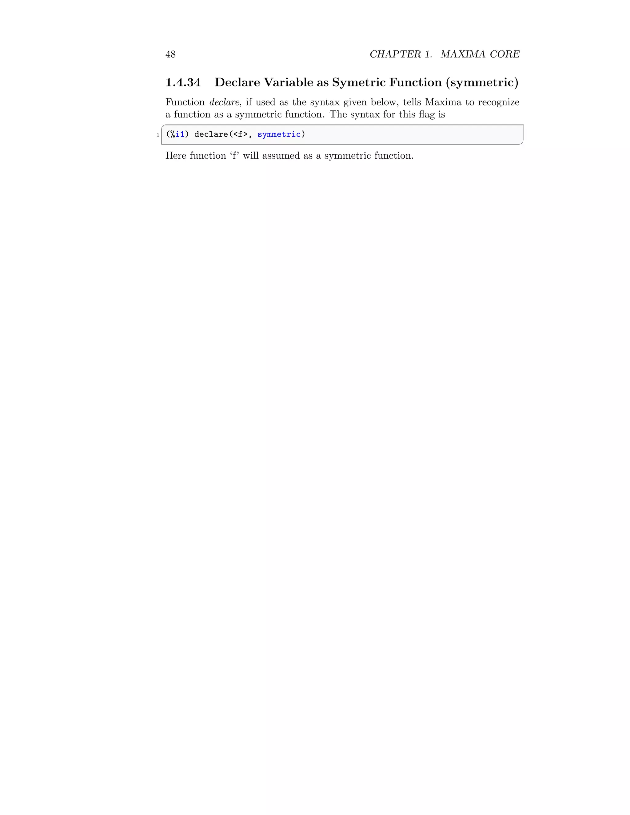 48 CHAPTER 1. MAXIMA CORE
1.4.34 Declare Variable as Symetric Function (symmetric)
Function declare, if used as the syntax given below, tells Maxima to recognize
a function as a symmetric function. The syntax for this flag is
✞
1 (%i1) declare(f, symmetric)
✆
Here function ‘f’ will assumed as a symmetric function.
 