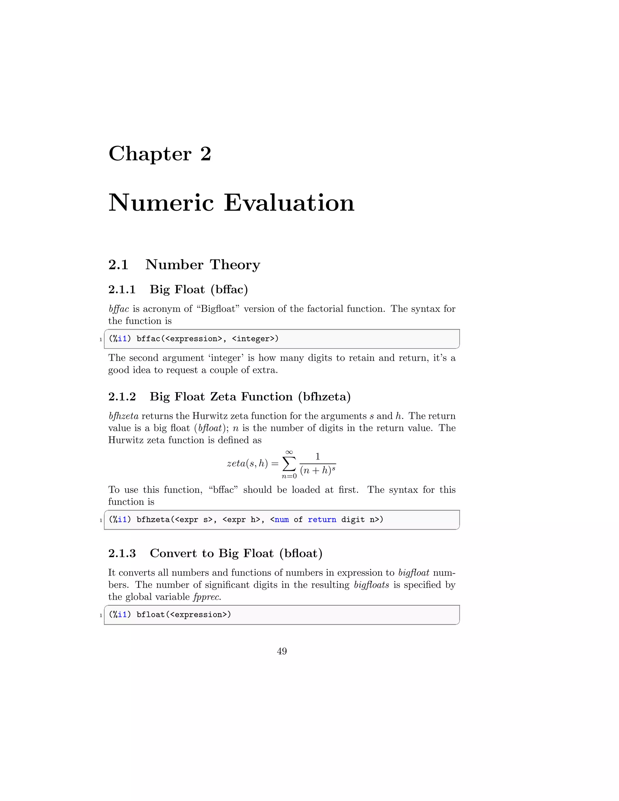 Chapter 2
Numeric Evaluation
2.1 Number Theory
2.1.1 Big Float (bffac)
bffac is acronym of “Bigfloat” version of the factorial function. The syntax for
the function is
✞
1 (%i1) bffac(expression, integer)
✆
The second argument ‘integer’ is how many digits to retain and return, it’s a
good idea to request a couple of extra.
2.1.2 Big Float Zeta Function (bfhzeta)
bfhzeta returns the Hurwitz zeta function for the arguments s and h. The return
value is a big float (bfloat); n is the number of digits in the return value. The
Hurwitz zeta function is defined as
zeta(s, h) =
∞
X
n=0
1
(n + h)s
To use this function, “bffac” should be loaded at first. The syntax for this
function is
✞
1 (%i1) bfhzeta(expr s, expr h, num of return digit n)
✆
2.1.3 Convert to Big Float (bfloat)
It converts all numbers and functions of numbers in expression to bigfloat num-
bers. The number of significant digits in the resulting bigfloats is specified by
the global variable fpprec.
✞
1 (%i1) bfloat(expression)
✆
49
 