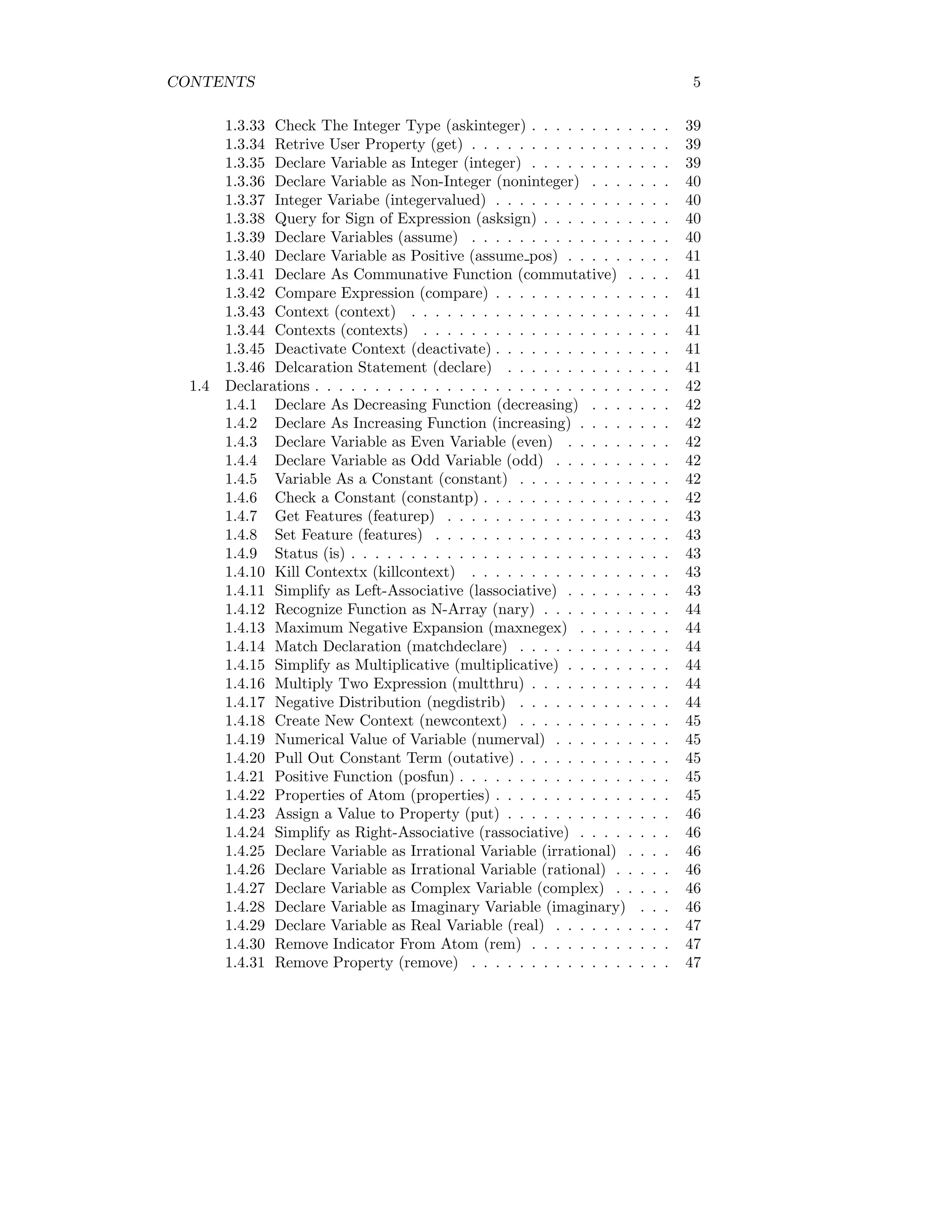 CONTENTS 5
1.3.33 Check The Integer Type (askinteger) . . . . . . . . . . . . 39
1.3.34 Retrive User Property (get) . . . . . . . . . . . . . . . . . 39
1.3.35 Declare Variable as Integer (integer) . . . . . . . . . . . . 39
1.3.36 Declare Variable as Non-Integer (noninteger) . . . . . . . 40
1.3.37 Integer Variabe (integervalued) . . . . . . . . . . . . . . . 40
1.3.38 Query for Sign of Expression (asksign) . . . . . . . . . . . 40
1.3.39 Declare Variables (assume) . . . . . . . . . . . . . . . . . 40
1.3.40 Declare Variable as Positive (assume pos) . . . . . . . . . 41
1.3.41 Declare As Communative Function (commutative) . . . . 41
1.3.42 Compare Expression (compare) . . . . . . . . . . . . . . . 41
1.3.43 Context (context) . . . . . . . . . . . . . . . . . . . . . . 41
1.3.44 Contexts (contexts) . . . . . . . . . . . . . . . . . . . . . 41
1.3.45 Deactivate Context (deactivate) . . . . . . . . . . . . . . . 41
1.3.46 Delcaration Statement (declare) . . . . . . . . . . . . . . 41
1.4 Declarations . . . . . . . . . . . . . . . . . . . . . . . . . . . . . . 42
1.4.1 Declare As Decreasing Function (decreasing) . . . . . . . 42
1.4.2 Declare As Increasing Function (increasing) . . . . . . . . 42
1.4.3 Declare Variable as Even Variable (even) . . . . . . . . . 42
1.4.4 Declare Variable as Odd Variable (odd) . . . . . . . . . . 42
1.4.5 Variable As a Constant (constant) . . . . . . . . . . . . . 42
1.4.6 Check a Constant (constantp) . . . . . . . . . . . . . . . . 42
1.4.7 Get Features (featurep) . . . . . . . . . . . . . . . . . . . 43
1.4.8 Set Feature (features) . . . . . . . . . . . . . . . . . . . . 43
1.4.9 Status (is) . . . . . . . . . . . . . . . . . . . . . . . . . . . 43
1.4.10 Kill Contextx (killcontext) . . . . . . . . . . . . . . . . . 43
1.4.11 Simplify as Left-Associative (lassociative) . . . . . . . . . 43
1.4.12 Recognize Function as N-Array (nary) . . . . . . . . . . . 44
1.4.13 Maximum Negative Expansion (maxnegex) . . . . . . . . 44
1.4.14 Match Declaration (matchdeclare) . . . . . . . . . . . . . 44
1.4.15 Simplify as Multiplicative (multiplicative) . . . . . . . . . 44
1.4.16 Multiply Two Expression (multthru) . . . . . . . . . . . . 44
1.4.17 Negative Distribution (negdistrib) . . . . . . . . . . . . . 44
1.4.18 Create New Context (newcontext) . . . . . . . . . . . . . 45
1.4.19 Numerical Value of Variable (numerval) . . . . . . . . . . 45
1.4.20 Pull Out Constant Term (outative) . . . . . . . . . . . . . 45
1.4.21 Positive Function (posfun) . . . . . . . . . . . . . . . . . . 45
1.4.22 Properties of Atom (properties) . . . . . . . . . . . . . . . 45
1.4.23 Assign a Value to Property (put) . . . . . . . . . . . . . . 46
1.4.24 Simplify as Right-Associative (rassociative) . . . . . . . . 46
1.4.25 Declare Variable as Irrational Variable (irrational) . . . . 46
1.4.26 Declare Variable as Irrational Variable (rational) . . . . . 46
1.4.27 Declare Variable as Complex Variable (complex) . . . . . 46
1.4.28 Declare Variable as Imaginary Variable (imaginary) . . . 46
1.4.29 Declare Variable as Real Variable (real) . . . . . . . . . . 47
1.4.30 Remove Indicator From Atom (rem) . . . . . . . . . . . . 47
1.4.31 Remove Property (remove) . . . . . . . . . . . . . . . . . 47
 