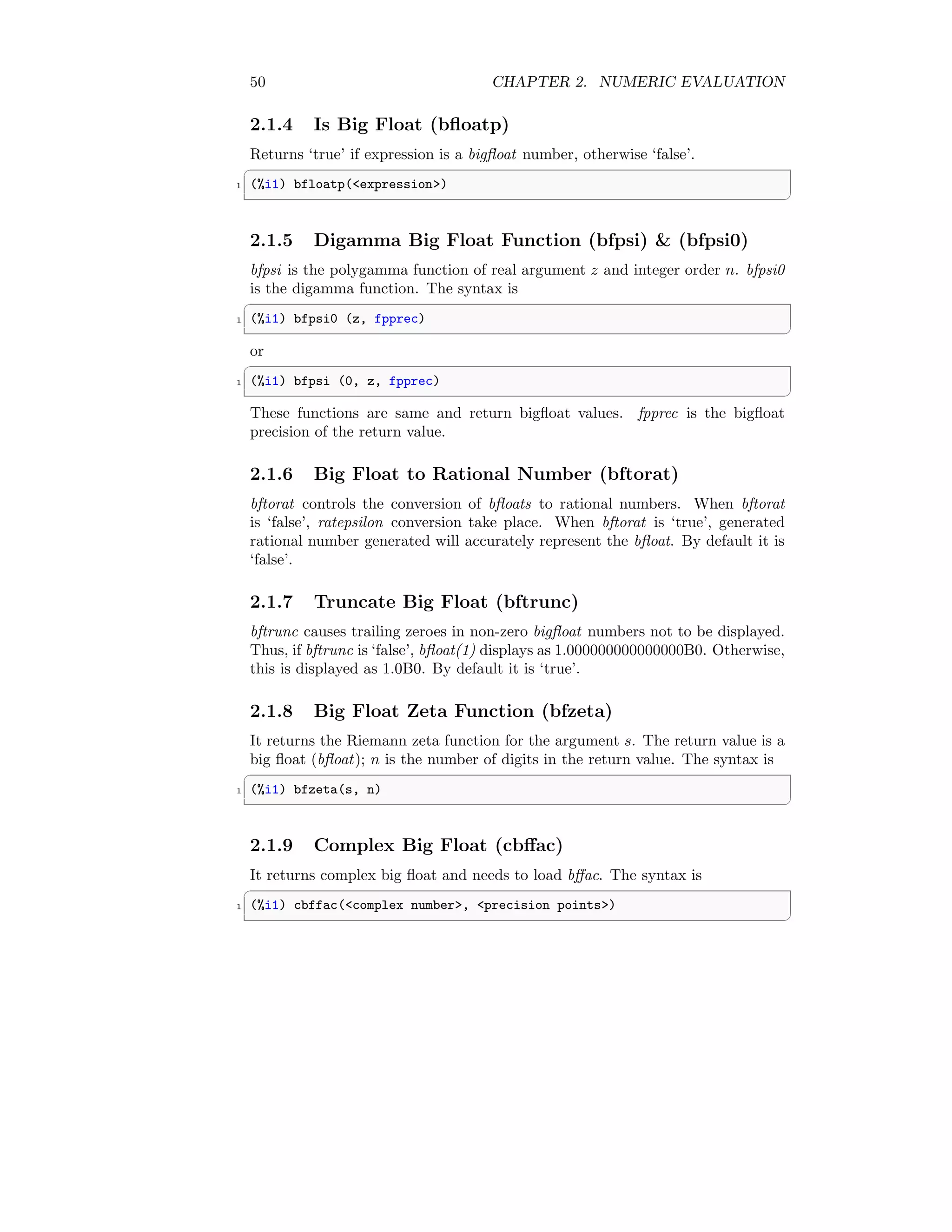 50 CHAPTER 2. NUMERIC EVALUATION
2.1.4 Is Big Float (bfloatp)
Returns ‘true’ if expression is a bigfloat number, otherwise ‘false’.
✞
1 (%i1) bfloatp(expression)
✆
2.1.5 Digamma Big Float Function (bfpsi)  (bfpsi0)
bfpsi is the polygamma function of real argument z and integer order n. bfpsi0
is the digamma function. The syntax is
✞
1 (%i1) bfpsi0 (z, fpprec)
✆
or
✞
1 (%i1) bfpsi (0, z, fpprec)
✆
These functions are same and return bigfloat values. fpprec is the bigfloat
precision of the return value.
2.1.6 Big Float to Rational Number (bftorat)
bftorat controls the conversion of bfloats to rational numbers. When bftorat
is ‘false’, ratepsilon conversion take place. When bftorat is ‘true’, generated
rational number generated will accurately represent the bfloat. By default it is
‘false’.
2.1.7 Truncate Big Float (bftrunc)
bftrunc causes trailing zeroes in non-zero bigfloat numbers not to be displayed.
Thus, if bftrunc is ‘false’, bfloat(1) displays as 1.000000000000000B0. Otherwise,
this is displayed as 1.0B0. By default it is ‘true’.
2.1.8 Big Float Zeta Function (bfzeta)
It returns the Riemann zeta function for the argument s. The return value is a
big float (bfloat); n is the number of digits in the return value. The syntax is
✞
1 (%i1) bfzeta(s, n)
✆
2.1.9 Complex Big Float (cbffac)
It returns complex big float and needs to load bffac. The syntax is
✞
1 (%i1) cbffac(complex number, precision points)
✆
 