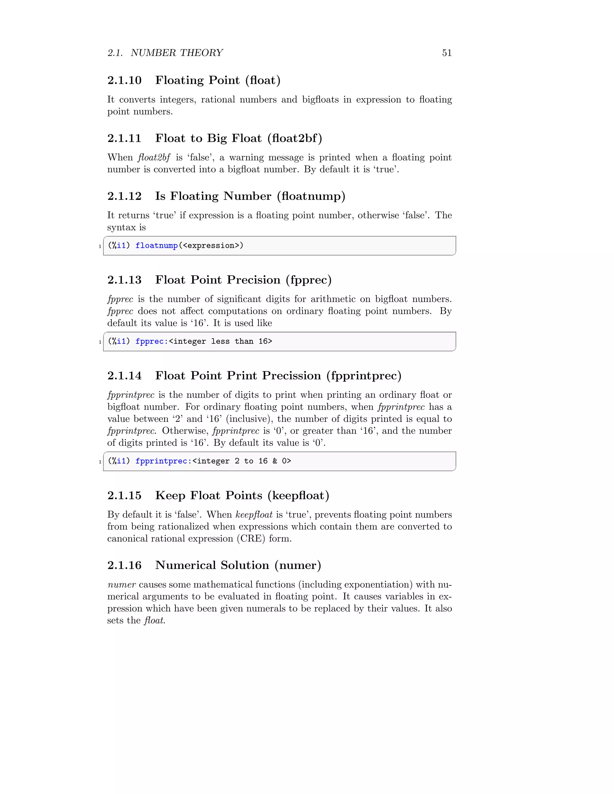 2.1. NUMBER THEORY 51
2.1.10 Floating Point (float)
It converts integers, rational numbers and bigfloats in expression to floating
point numbers.
2.1.11 Float to Big Float (float2bf)
When float2bf is ‘false’, a warning message is printed when a floating point
number is converted into a bigfloat number. By default it is ‘true’.
2.1.12 Is Floating Number (floatnump)
It returns ‘true’ if expression is a floating point number, otherwise ‘false’. The
syntax is
✞
1 (%i1) floatnump(expression)
✆
2.1.13 Float Point Precision (fpprec)
fpprec is the number of significant digits for arithmetic on bigfloat numbers.
fpprec does not affect computations on ordinary floating point numbers. By
default its value is ‘16’. It is used like
✞
1 (%i1) fpprec:integer less than 16
✆
2.1.14 Float Point Print Precission (fpprintprec)
fpprintprec is the number of digits to print when printing an ordinary float or
bigfloat number. For ordinary floating point numbers, when fpprintprec has a
value between ‘2’ and ‘16’ (inclusive), the number of digits printed is equal to
fpprintprec. Otherwise, fpprintprec is ‘0’, or greater than ‘16’, and the number
of digits printed is ‘16’. By default its value is ‘0’.
✞
1 (%i1) fpprintprec:integer 2 to 16  0
✆
2.1.15 Keep Float Points (keepfloat)
By default it is ‘false’. When keepfloat is ‘true’, prevents floating point numbers
from being rationalized when expressions which contain them are converted to
canonical rational expression (CRE) form.
2.1.16 Numerical Solution (numer)
numer causes some mathematical functions (including exponentiation) with nu-
merical arguments to be evaluated in floating point. It causes variables in ex-
pression which have been given numerals to be replaced by their values. It also
sets the float.
 