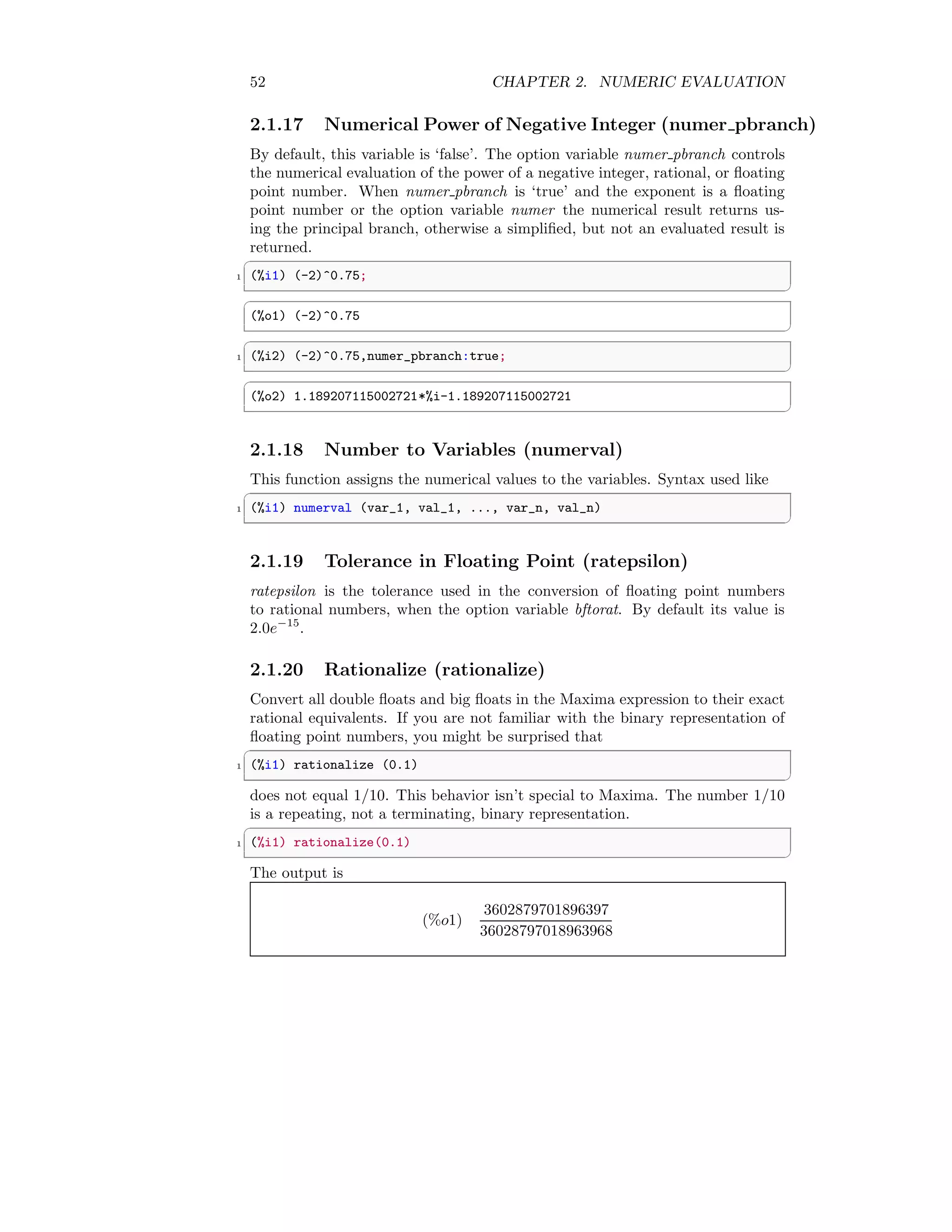 52 CHAPTER 2. NUMERIC EVALUATION
2.1.17 Numerical Power of Negative Integer (numer pbranch)
By default, this variable is ‘false’. The option variable numer pbranch controls
the numerical evaluation of the power of a negative integer, rational, or floating
point number. When numer pbranch is ‘true’ and the exponent is a floating
point number or the option variable numer the numerical result returns us-
ing the principal branch, otherwise a simplified, but not an evaluated result is
returned.
✞
1 (%i1) (-2)^0.75;
✆
✞
(%o1) (-2)^0.75
✆
✞
1 (%i2) (-2)^0.75,numer_pbranch:true;
✆
✞
(%o2) 1.189207115002721*%i-1.189207115002721
✆
2.1.18 Number to Variables (numerval)
This function assigns the numerical values to the variables. Syntax used like
✞
1 (%i1) numerval (var_1, val_1, ..., var_n, val_n)
✆
2.1.19 Tolerance in Floating Point (ratepsilon)
ratepsilon is the tolerance used in the conversion of floating point numbers
to rational numbers, when the option variable bftorat. By default its value is
2.0e−15
.
2.1.20 Rationalize (rationalize)
Convert all double floats and big floats in the Maxima expression to their exact
rational equivalents. If you are not familiar with the binary representation of
floating point numbers, you might be surprised that
✞
1 (%i1) rationalize (0.1)
✆
does not equal 1/10. This behavior isn’t special to Maxima. The number 1/10
is a repeating, not a terminating, binary representation.
✞
1 (%i1) rationalize(0.1)
✆
The output is
(%o1)
3602879701896397
36028797018963968
 