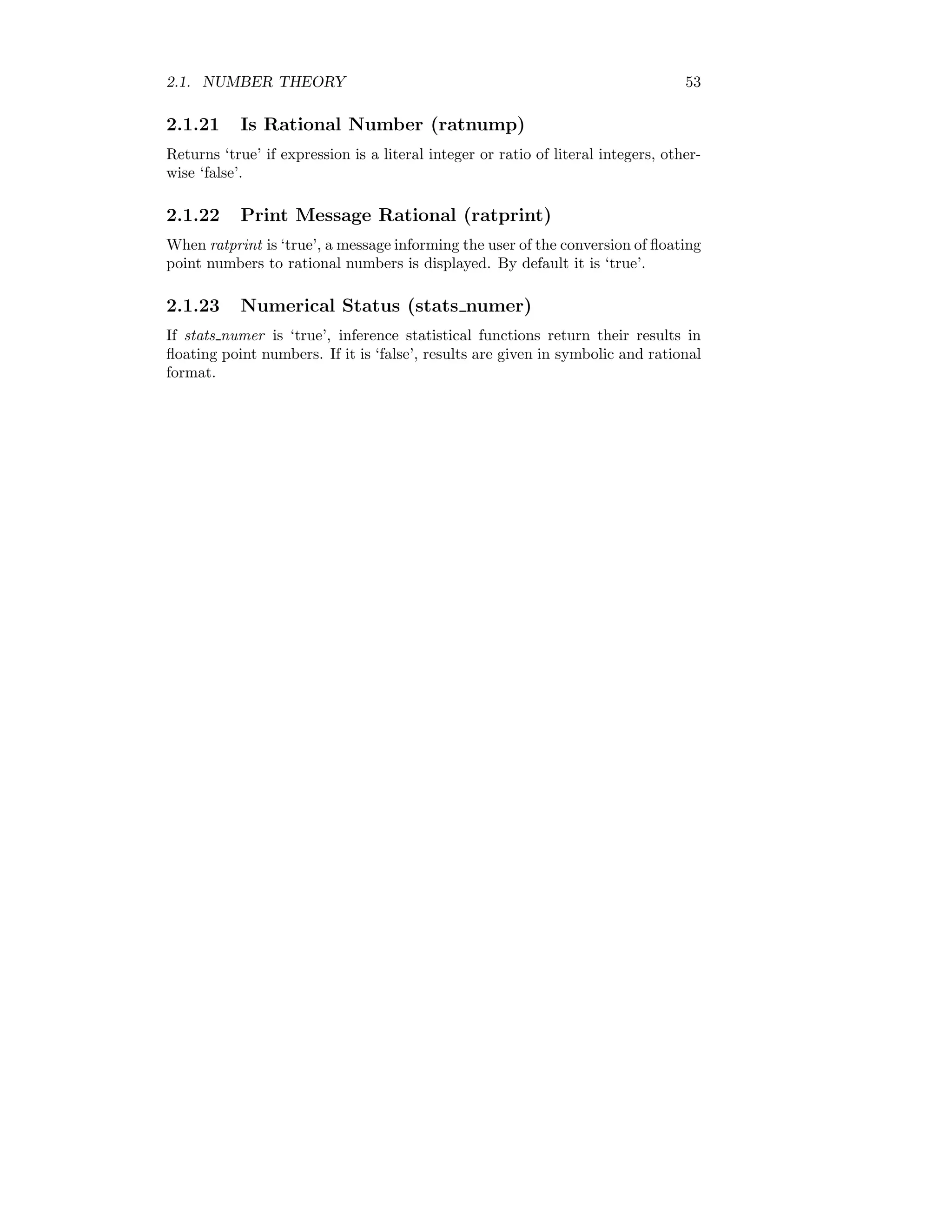 2.1. NUMBER THEORY 53
2.1.21 Is Rational Number (ratnump)
Returns ‘true’ if expression is a literal integer or ratio of literal integers, other-
wise ‘false’.
2.1.22 Print Message Rational (ratprint)
When ratprint is ‘true’, a message informing the user of the conversion of floating
point numbers to rational numbers is displayed. By default it is ‘true’.
2.1.23 Numerical Status (stats numer)
If stats numer is ‘true’, inference statistical functions return their results in
floating point numbers. If it is ‘false’, results are given in symbolic and rational
format.
 