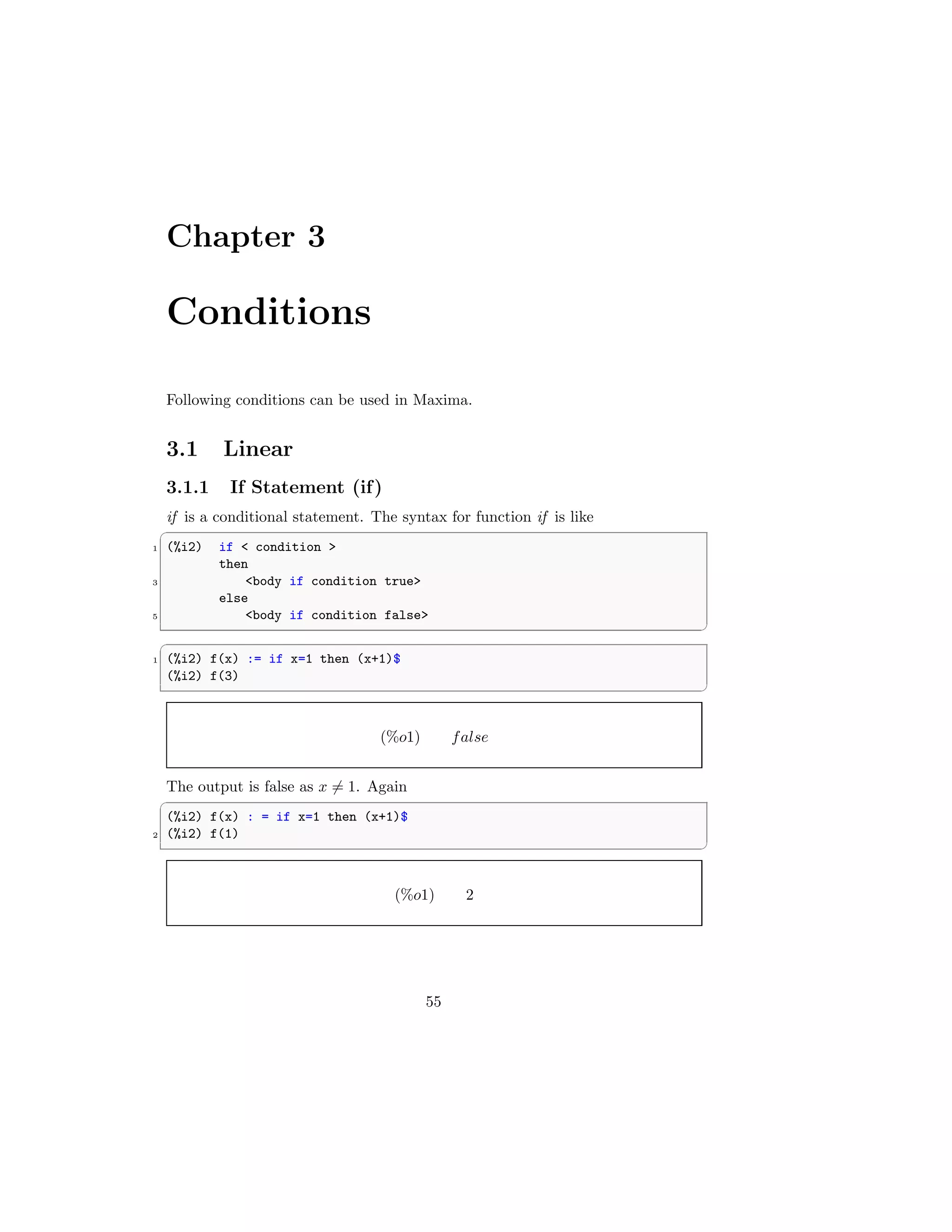 Chapter 3
Conditions
Following conditions can be used in Maxima.
3.1 Linear
3.1.1 If Statement (if)
if is a conditional statement. The syntax for function if is like
✞
1 (%i2) if  condition 
then
3 body if condition true
else
5 body if condition false
✆
✞
1 (%i2) f(x) := if x=1 then (x+1)$
(%i2) f(3)
✆
(%o1) false
The output is false as x 6= 1. Again
✞
(%i2) f(x) : = if x=1 then (x+1)$
2 (%i2) f(1)
✆
(%o1) 2
55
 