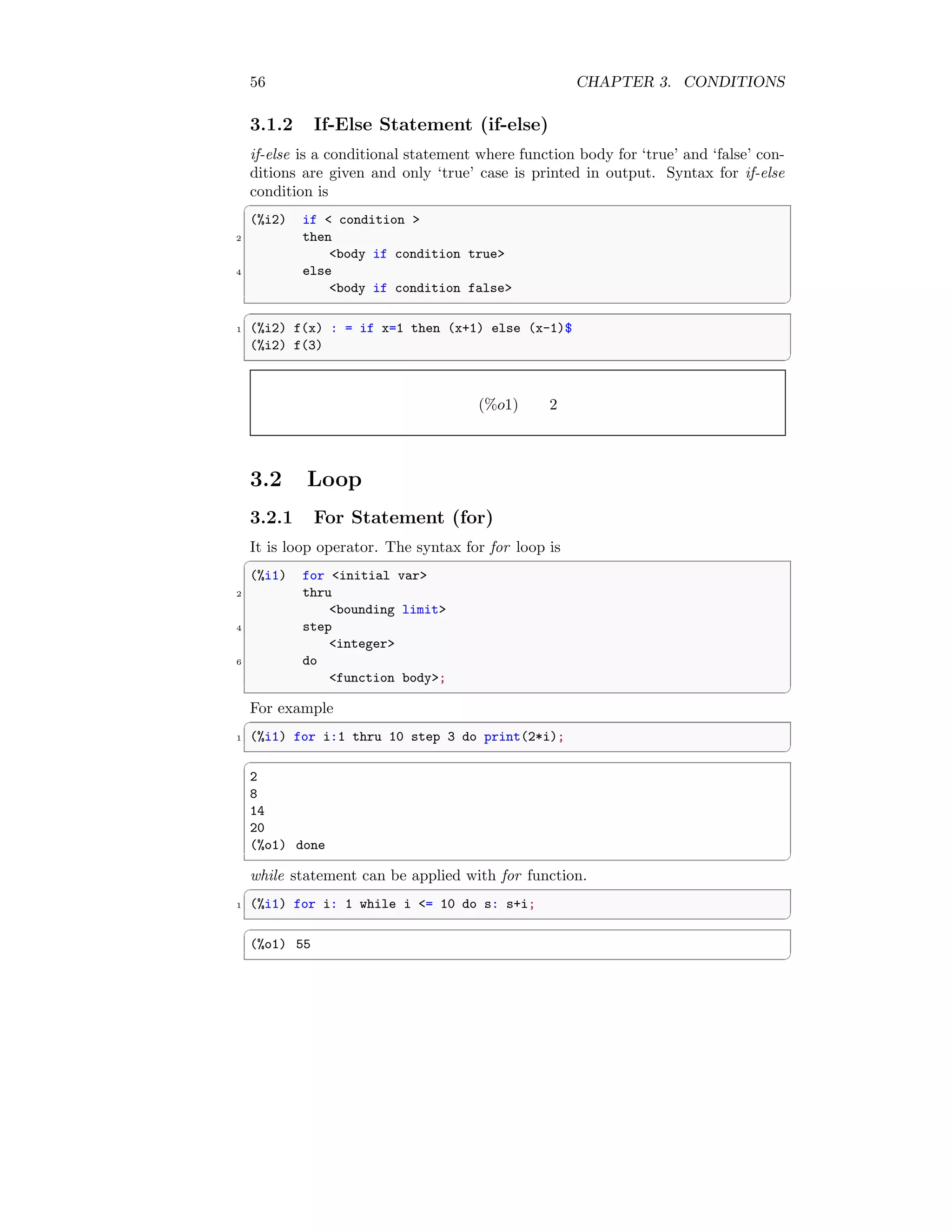 56 CHAPTER 3. CONDITIONS
3.1.2 If-Else Statement (if-else)
if-else is a conditional statement where function body for ‘true’ and ‘false’ con-
ditions are given and only ‘true’ case is printed in output. Syntax for if-else
condition is
✞
(%i2) if  condition 
2 then
body if condition true
4 else
body if condition false
✆
✞
1 (%i2) f(x) : = if x=1 then (x+1) else (x-1)$
(%i2) f(3)
✆
(%o1) 2
3.2 Loop
3.2.1 For Statement (for)
It is loop operator. The syntax for for loop is
✞
(%i1) for initial var
2 thru
bounding limit
4 step
integer
6 do
function body;
✆
For example
✞
1 (%i1) for i:1 thru 10 step 3 do print(2*i);
✆
✞
2
8
14
20
(%o1) done
✆
while statement can be applied with for function.
✞
1 (%i1) for i: 1 while i = 10 do s: s+i;
✆
✞
(%o1) 55
✆
 