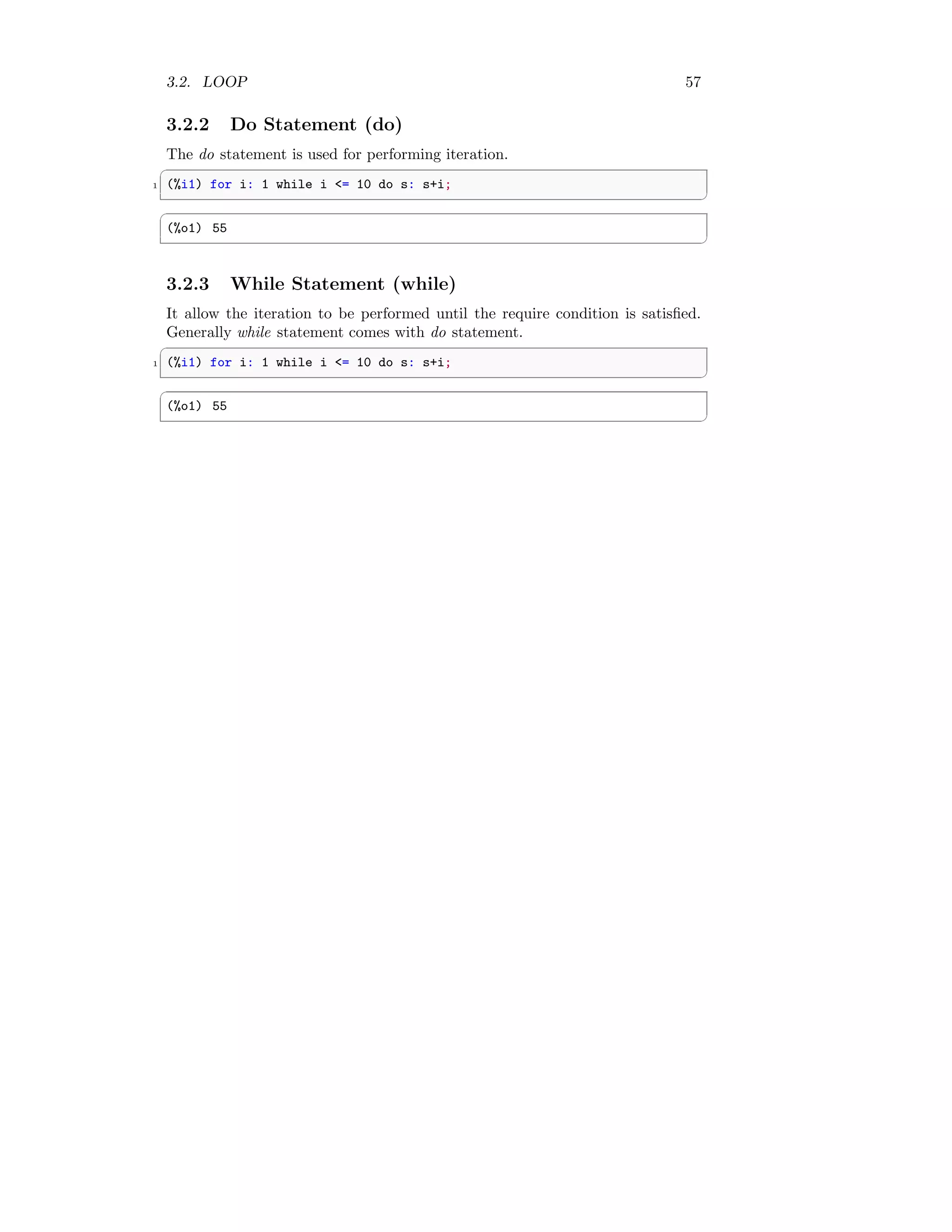 3.2. LOOP 57
3.2.2 Do Statement (do)
The do statement is used for performing iteration.
✞
1 (%i1) for i: 1 while i = 10 do s: s+i;
✆
✞
(%o1) 55
✆
3.2.3 While Statement (while)
It allow the iteration to be performed until the require condition is satisfied.
Generally while statement comes with do statement.
✞
1 (%i1) for i: 1 while i = 10 do s: s+i;
✆
✞
(%o1) 55
✆
 