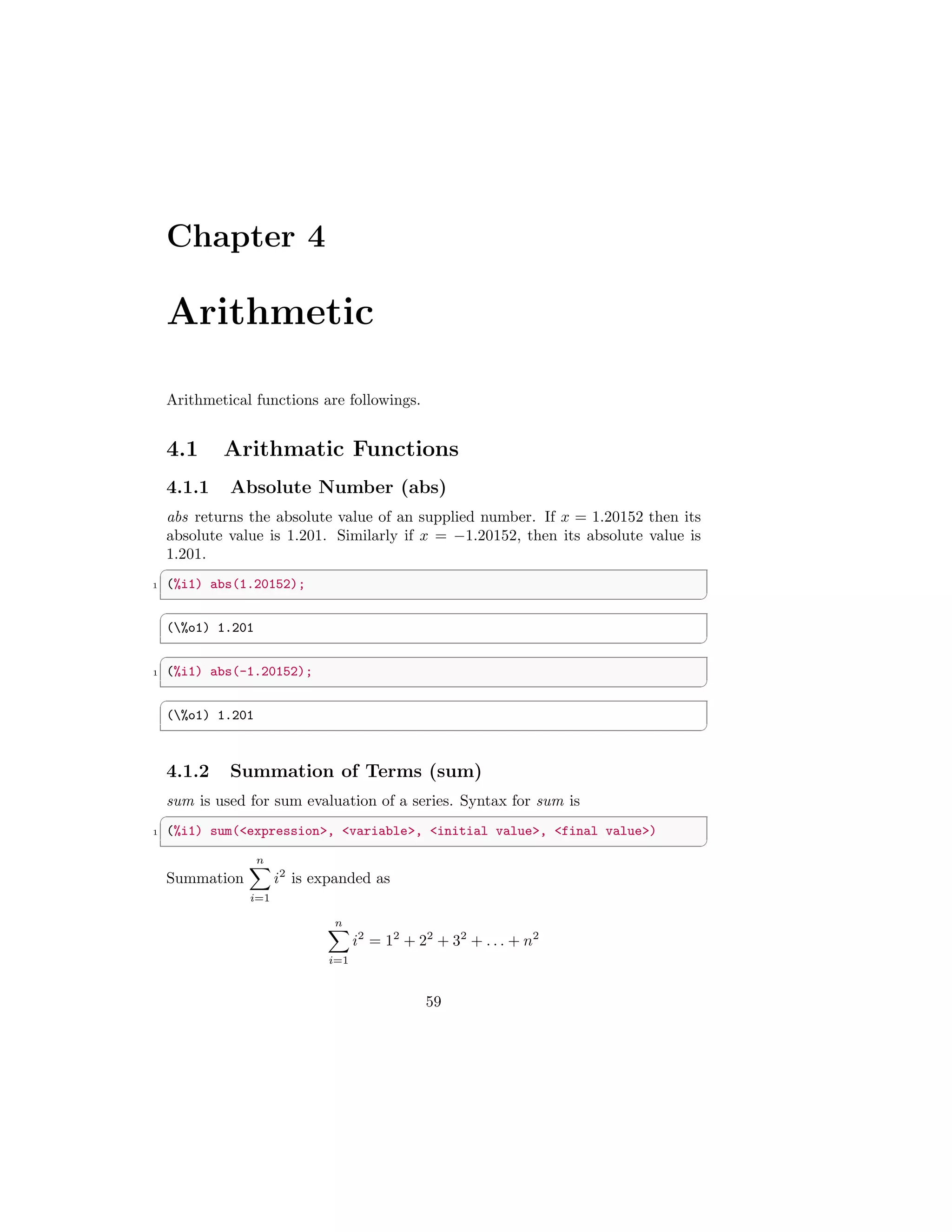 Chapter 4
Arithmetic
Arithmetical functions are followings.
4.1 Arithmatic Functions
4.1.1 Absolute Number (abs)
abs returns the absolute value of an supplied number. If x = 1.20152 then its
absolute value is 1.201. Similarly if x = −1.20152, then its absolute value is
1.201.
✞
1 (%i1) abs(1.20152);
✆
✞
(%o1) 1.201
✆
✞
1 (%i1) abs(-1.20152);
✆
✞
(%o1) 1.201
✆
4.1.2 Summation of Terms (sum)
sum is used for sum evaluation of a series. Syntax for sum is
✞
1 (%i1) sum(expression, variable, initial value, final value)
✆
Summation
n
X
i=1
i2
is expanded as
n
X
i=1
i2
= 12
+ 22
+ 32
+ . . . + n2
59
 