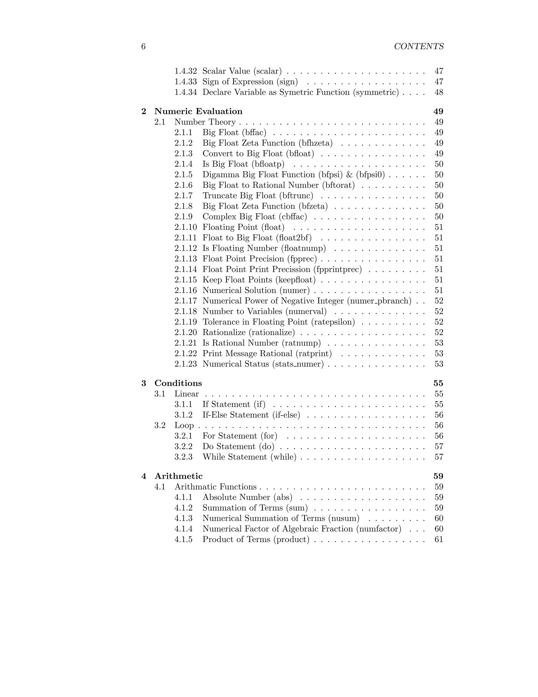 6 CONTENTS
1.4.32 Scalar Value (scalar) . . . . . . . . . . . . . . . . . . . . . 47
1.4.33 Sign of Expression (sign) . . . . . . . . . . . . . . . . . . 47
1.4.34 Declare Variable as Symetric Function (symmetric) . . . . 48
2 Numeric Evaluation 49
2.1 Number Theory . . . . . . . . . . . . . . . . . . . . . . . . . . . . 49
2.1.1 Big Float (bffac) . . . . . . . . . . . . . . . . . . . . . . . 49
2.1.2 Big Float Zeta Function (bfhzeta) . . . . . . . . . . . . . 49
2.1.3 Convert to Big Float (bfloat) . . . . . . . . . . . . . . . . 49
2.1.4 Is Big Float (bfloatp) . . . . . . . . . . . . . . . . . . . . 50
2.1.5 Digamma Big Float Function (bfpsi) & (bfpsi0) . . . . . . 50
2.1.6 Big Float to Rational Number (bftorat) . . . . . . . . . . 50
2.1.7 Truncate Big Float (bftrunc) . . . . . . . . . . . . . . . . 50
2.1.8 Big Float Zeta Function (bfzeta) . . . . . . . . . . . . . . 50
2.1.9 Complex Big Float (cbffac) . . . . . . . . . . . . . . . . . 50
2.1.10 Floating Point (float) . . . . . . . . . . . . . . . . . . . . 51
2.1.11 Float to Big Float (float2bf) . . . . . . . . . . . . . . . . 51
2.1.12 Is Floating Number (floatnump) . . . . . . . . . . . . . . 51
2.1.13 Float Point Precision (fpprec) . . . . . . . . . . . . . . . . 51
2.1.14 Float Point Print Precission (fpprintprec) . . . . . . . . . 51
2.1.15 Keep Float Points (keepfloat) . . . . . . . . . . . . . . . . 51
2.1.16 Numerical Solution (numer) . . . . . . . . . . . . . . . . . 51
2.1.17 Numerical Power of Negative Integer (numer pbranch) . . 52
2.1.18 Number to Variables (numerval) . . . . . . . . . . . . . . 52
2.1.19 Tolerance in Floating Point (ratepsilon) . . . . . . . . . . 52
2.1.20 Rationalize (rationalize) . . . . . . . . . . . . . . . . . . . 52
2.1.21 Is Rational Number (ratnump) . . . . . . . . . . . . . . . 53
2.1.22 Print Message Rational (ratprint) . . . . . . . . . . . . . 53
2.1.23 Numerical Status (stats numer) . . . . . . . . . . . . . . . 53
3 Conditions 55
3.1 Linear . . . . . . . . . . . . . . . . . . . . . . . . . . . . . . . . . 55
3.1.1 If Statement (if) . . . . . . . . . . . . . . . . . . . . . . . 55
3.1.2 If-Else Statement (if-else) . . . . . . . . . . . . . . . . . . 56
3.2 Loop . . . . . . . . . . . . . . . . . . . . . . . . . . . . . . . . . . 56
3.2.1 For Statement (for) . . . . . . . . . . . . . . . . . . . . . 56
3.2.2 Do Statement (do) . . . . . . . . . . . . . . . . . . . . . . 57
3.2.3 While Statement (while) . . . . . . . . . . . . . . . . . . . 57
4 Arithmetic 59
4.1 Arithmatic Functions . . . . . . . . . . . . . . . . . . . . . . . . . 59
4.1.1 Absolute Number (abs) . . . . . . . . . . . . . . . . . . . 59
4.1.2 Summation of Terms (sum) . . . . . . . . . . . . . . . . . 59
4.1.3 Numerical Summation of Terms (nusum) . . . . . . . . . 60
4.1.4 Numerical Factor of Algebraic Fraction (numfactor) . . . 60
4.1.5 Product of Terms (product) . . . . . . . . . . . . . . . . . 61
 