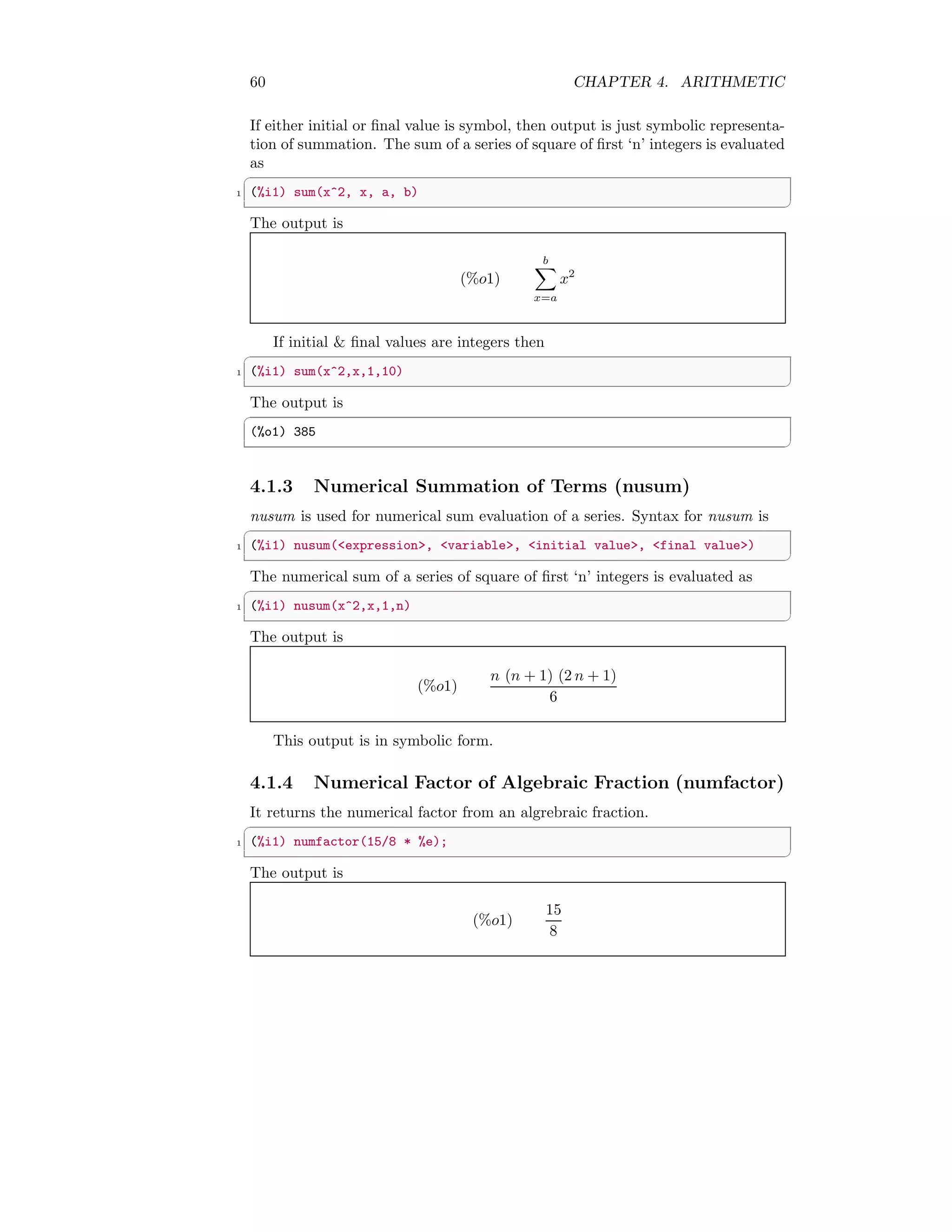 60 CHAPTER 4. ARITHMETIC
If either initial or final value is symbol, then output is just symbolic representa-
tion of summation. The sum of a series of square of first ‘n’ integers is evaluated
as
✞
1 (%i1) sum(x^2, x, a, b)
✆
The output is
(%o1)
b
X
x=a
x2
If initial  final values are integers then
✞
1 (%i1) sum(x^2,x,1,10)
✆
The output is
✞
(%o1) 385
✆
4.1.3 Numerical Summation of Terms (nusum)
nusum is used for numerical sum evaluation of a series. Syntax for nusum is
✞
1 (%i1) nusum(expression, variable, initial value, final value)
✆
The numerical sum of a series of square of first ‘n’ integers is evaluated as
✞
1 (%i1) nusum(x^2,x,1,n)
✆
The output is
(%o1)
n (n + 1) (2 n + 1)
6
This output is in symbolic form.
4.1.4 Numerical Factor of Algebraic Fraction (numfactor)
It returns the numerical factor from an algrebraic fraction.
✞
1 (%i1) numfactor(15/8 * %e);
✆
The output is
(%o1)
15
8
 
