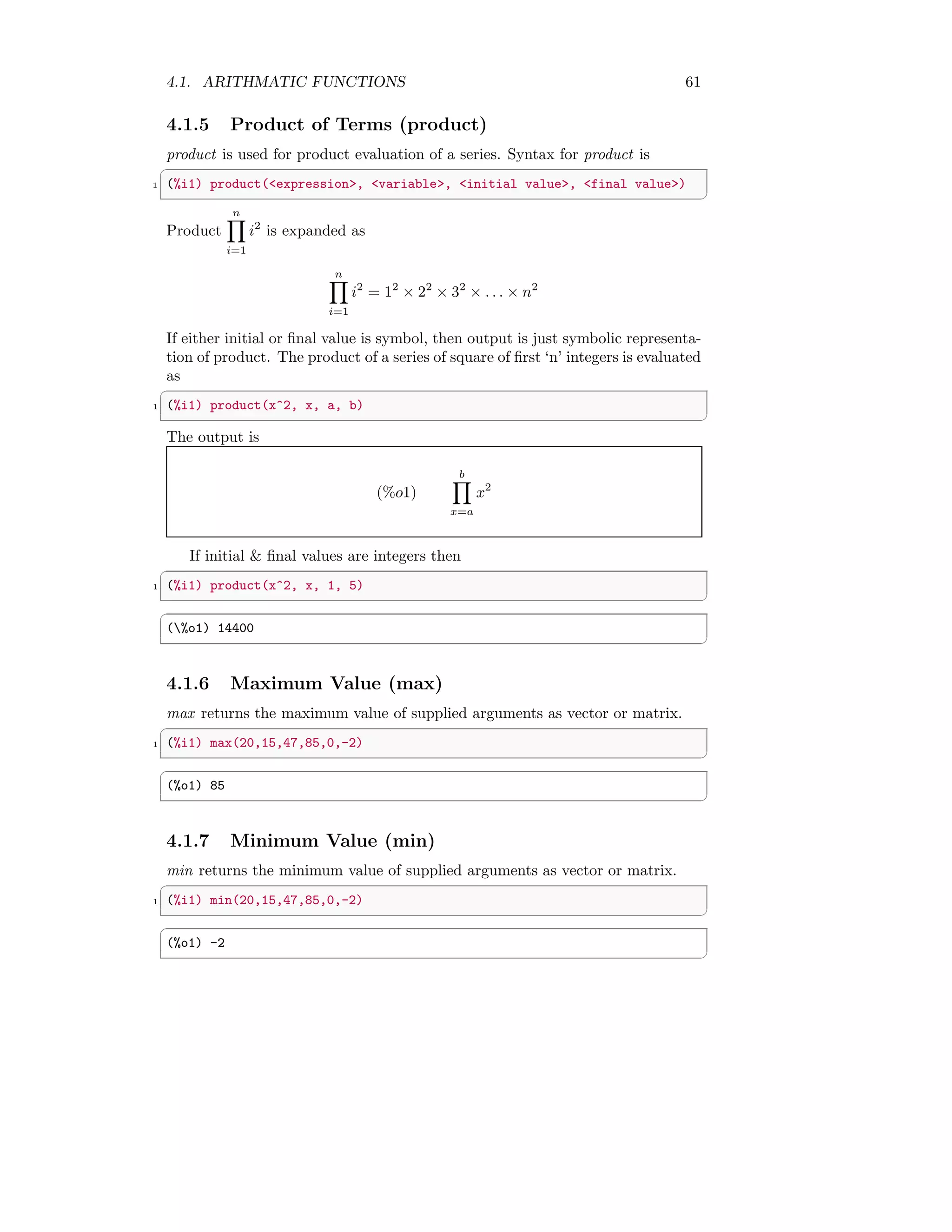 4.1. ARITHMATIC FUNCTIONS 61
4.1.5 Product of Terms (product)
product is used for product evaluation of a series. Syntax for product is
✞
1 (%i1) product(expression, variable, initial value, final value)
✆
Product
n
Y
i=1
i2
is expanded as
n
Y
i=1
i2
= 12
× 22
× 32
× . . . × n2
If either initial or final value is symbol, then output is just symbolic representa-
tion of product. The product of a series of square of first ‘n’ integers is evaluated
as
✞
1 (%i1) product(x^2, x, a, b)
✆
The output is
(%o1)
b
Y
x=a
x2
If initial  final values are integers then
✞
1 (%i1) product(x^2, x, 1, 5)
✆
✞
(%o1) 14400
✆
4.1.6 Maximum Value (max)
max returns the maximum value of supplied arguments as vector or matrix.
✞
1 (%i1) max(20,15,47,85,0,-2)
✆
✞
(%o1) 85
✆
4.1.7 Minimum Value (min)
min returns the minimum value of supplied arguments as vector or matrix.
✞
1 (%i1) min(20,15,47,85,0,-2)
✆
✞
(%o1) -2
✆
 