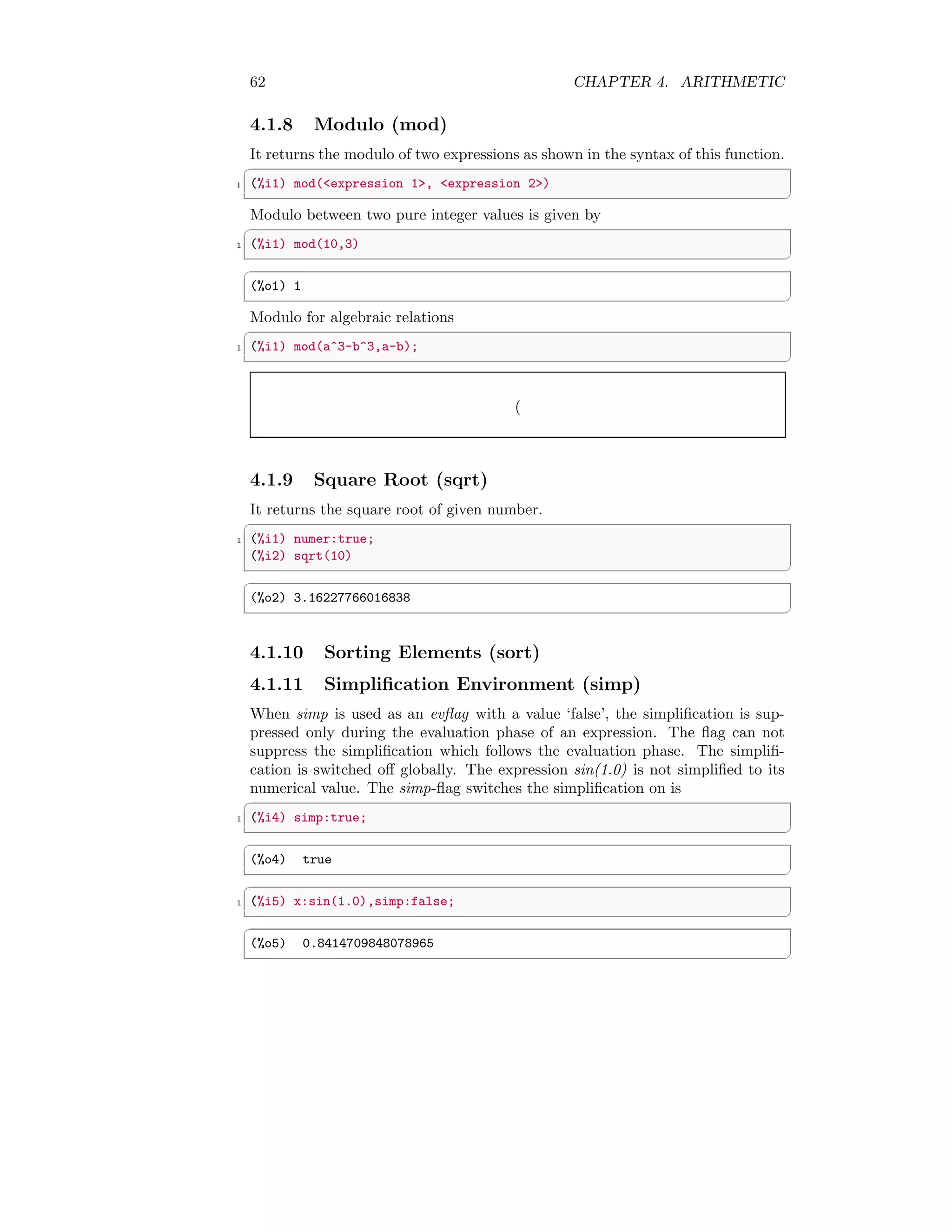 62 CHAPTER 4. ARITHMETIC
4.1.8 Modulo (mod)
It returns the modulo of two expressions as shown in the syntax of this function.
✞
1 (%i1) mod(expression 1, expression 2)
✆
Modulo between two pure integer values is given by
✞
1 (%i1) mod(10,3)
✆
✞
(%o1) 1
✆
Modulo for algebraic relations
✞
1 (%i1) mod(a^3-b^3,a-b);
✆
(
4.1.9 Square Root (sqrt)
It returns the square root of given number.
✞
1 (%i1) numer:true;
(%i2) sqrt(10)
✆
✞
(%o2) 3.16227766016838
✆
4.1.10 Sorting Elements (sort)
4.1.11 Simplification Environment (simp)
When simp is used as an evflag with a value ‘false’, the simplification is sup-
pressed only during the evaluation phase of an expression. The flag can not
suppress the simplification which follows the evaluation phase. The simplifi-
cation is switched off globally. The expression sin(1.0) is not simplified to its
numerical value. The simp-flag switches the simplification on is
✞
1 (%i4) simp:true;
✆
✞
(%o4) true
✆
✞
1 (%i5) x:sin(1.0),simp:false;
✆
✞
(%o5) 0.8414709848078965
✆
 