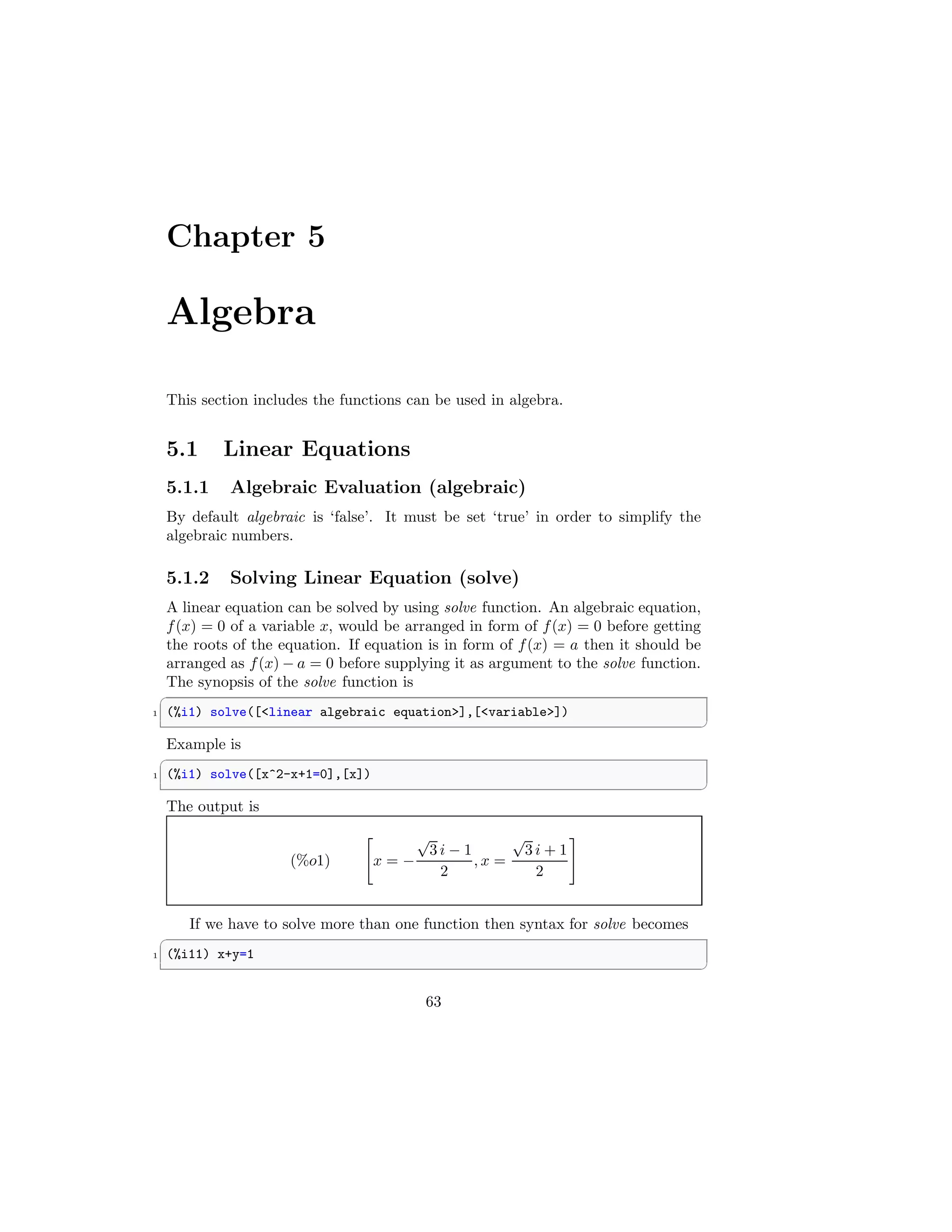 Chapter 5
Algebra
This section includes the functions can be used in algebra.
5.1 Linear Equations
5.1.1 Algebraic Evaluation (algebraic)
By default algebraic is ‘false’. It must be set ‘true’ in order to simplify the
algebraic numbers.
5.1.2 Solving Linear Equation (solve)
A linear equation can be solved by using solve function. An algebraic equation,
f(x) = 0 of a variable x, would be arranged in form of f(x) = 0 before getting
the roots of the equation. If equation is in form of f(x) = a then it should be
arranged as f(x) − a = 0 before supplying it as argument to the solve function.
The synopsis of the solve function is
✞
1 (%i1) solve([linear algebraic equation],[variable])
✆
Example is
✞
1 (%i1) solve([x^2-x+1=0],[x])
✆
The output is
(%o1)

x = −
√
3 i − 1
2
, x =
√
3 i + 1
2
#
If we have to solve more than one function then syntax for solve becomes
✞
1 (%i11) x+y=1
✆
63
 