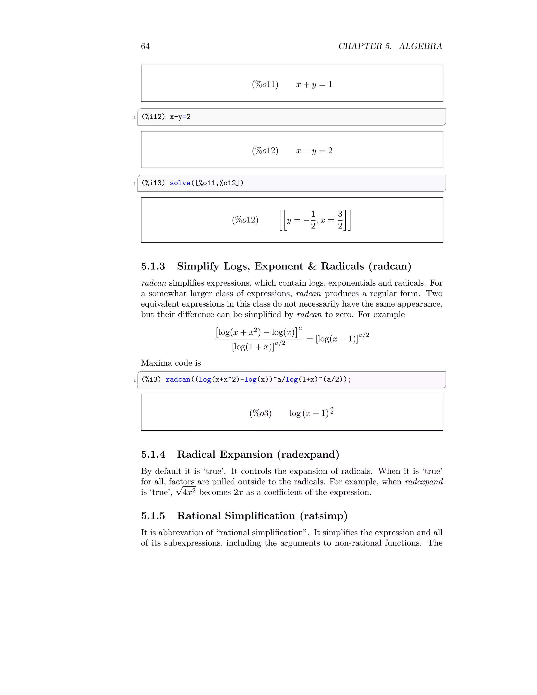 64 CHAPTER 5. ALGEBRA
(%o11) x + y = 1
✞
1 (%i12) x-y=2
✆
(%o12) x − y = 2
✞
1 (%i13) solve([%o11,%o12])
✆
(%o12)

y = −
1
2
, x =
3
2

5.1.3 Simplify Logs, Exponent  Radicals (radcan)
radcan simplifies expressions, which contain logs, exponentials and radicals. For
a somewhat larger class of expressions, radcan produces a regular form. Two
equivalent expressions in this class do not necessarily have the same appearance,
but their difference can be simplified by radcan to zero. For example

log(x + x2
) − log(x)
a
[log(1 + x)]
a/2
= [log(x + 1)]
a/2
Maxima code is
✞
1 (%i3) radcan((log(x+x^2)-log(x))^a/log(1+x)^(a/2));
✆
(%o3) log (x + 1)
a
2
5.1.4 Radical Expansion (radexpand)
By default it is ‘true’. It controls the expansion of radicals. When it is ‘true’
for all, factors are pulled outside to the radicals. For example, when radexpand
is ‘true’,
√
4x2 becomes 2x as a coefficient of the expression.
5.1.5 Rational Simplification (ratsimp)
It is abbrevation of “rational simplification”. It simplifies the expression and all
of its subexpressions, including the arguments to non-rational functions. The
 