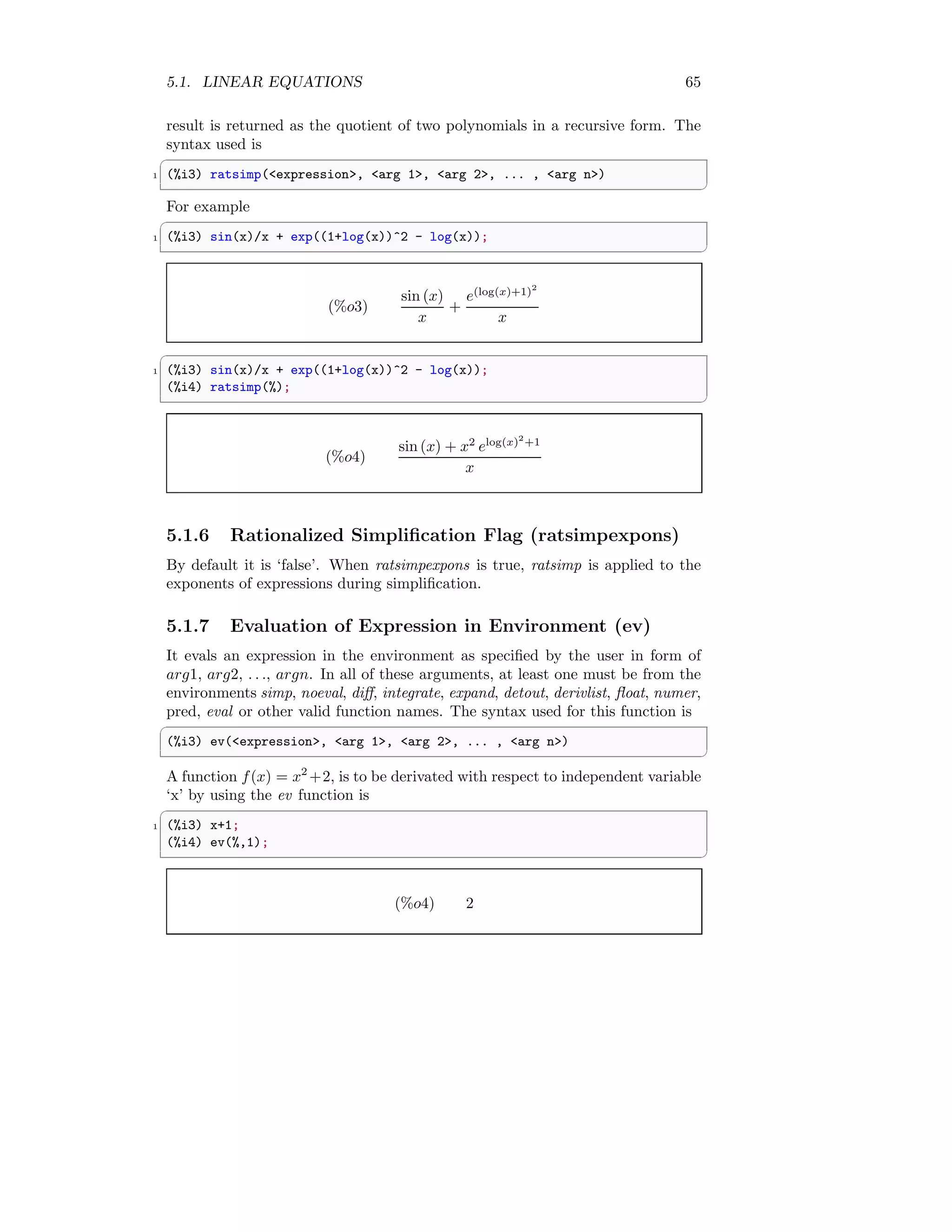 5.1. LINEAR EQUATIONS 65
result is returned as the quotient of two polynomials in a recursive form. The
syntax used is
✞
1 (%i3) ratsimp(expression, arg 1, arg 2, ... , arg n)
✆
For example
✞
1 (%i3) sin(x)/x + exp((1+log(x))^2 - log(x));
✆
(%o3)
sin (x)
x
+
e(log(x)+1)2
x
✞
1 (%i3) sin(x)/x + exp((1+log(x))^2 - log(x));
(%i4) ratsimp(%);
✆
(%o4)
sin (x) + x2
elog(x)2
+1
x
5.1.6 Rationalized Simplification Flag (ratsimpexpons)
By default it is ‘false’. When ratsimpexpons is true, ratsimp is applied to the
exponents of expressions during simplification.
5.1.7 Evaluation of Expression in Environment (ev)
It evals an expression in the environment as specified by the user in form of
arg1, arg2, . . ., argn. In all of these arguments, at least one must be from the
environments simp, noeval, diff, integrate, expand, detout, derivlist, float, numer,
pred, eval or other valid function names. The syntax used for this function is
✞
(%i3) ev(expression, arg 1, arg 2, ... , arg n)
✆
A function f(x) = x2
+2, is to be derivated with respect to independent variable
‘x’ by using the ev function is
✞
1 (%i3) x+1;
(%i4) ev(%,1);
✆
(%o4) 2
 
