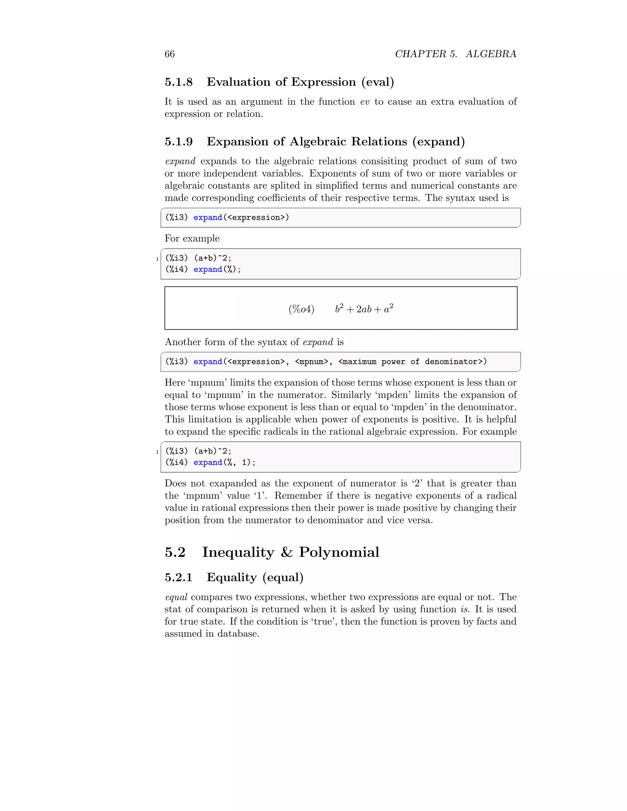 66 CHAPTER 5. ALGEBRA
5.1.8 Evaluation of Expression (eval)
It is used as an argument in the function ev to cause an extra evaluation of
expression or relation.
5.1.9 Expansion of Algebraic Relations (expand)
expand expands to the algebraic relations consisiting product of sum of two
or more independent variables. Exponents of sum of two or more variables or
algebraic constants are splited in simplified terms and numerical constants are
made corresponding coefficients of their respective terms. The syntax used is
✞
(%i3) expand(expression)
✆
For example
✞
1 (%i3) (a+b)^2;
(%i4) expand(%);
✆
(%o4) b2
+ 2ab + a2
Another form of the syntax of expand is
✞
(%i3) expand(expression, mpnum, maximum power of denominator)
✆
Here ‘mpnum’ limits the expansion of those terms whose exponent is less than or
equal to ‘mpnum’ in the numerator. Similarly ‘mpden’ limits the expansion of
those terms whose exponent is less than or equal to ‘mpden’ in the denominator.
This limitation is applicable when power of exponents is positive. It is helpful
to expand the specific radicals in the rational algebraic expression. For example
✞
1 (%i3) (a+b)^2;
(%i4) expand(%, 1);
✆
Does not exapanded as the exponent of numerator is ‘2’ that is greater than
the ‘mpnum’ value ‘1’. Remember if there is negative exponents of a radical
value in rational expressions then their power is made positive by changing their
position from the numerator to denominator and vice versa.
5.2 Inequality  Polynomial
5.2.1 Equality (equal)
equal compares two expressions, whether two expressions are equal or not. The
stat of comparison is returned when it is asked by using function is. It is used
for true state. If the condition is ‘true’, then the function is proven by facts and
assumed in database.
 
