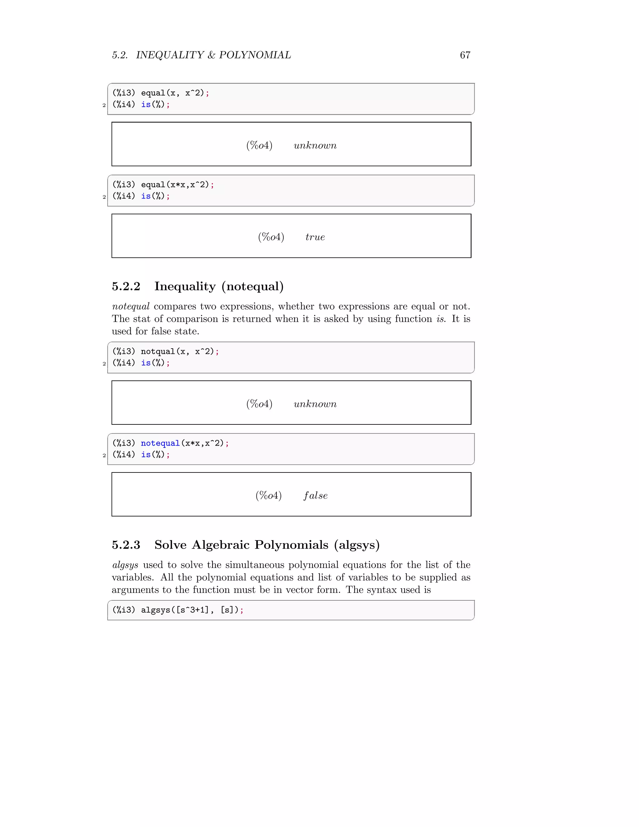 5.2. INEQUALITY  POLYNOMIAL 67
✞
(%i3) equal(x, x^2);
2 (%i4) is(%);
✆
(%o4) unknown
✞
(%i3) equal(x*x,x^2);
2 (%i4) is(%);
✆
(%o4) true
5.2.2 Inequality (notequal)
notequal compares two expressions, whether two expressions are equal or not.
The stat of comparison is returned when it is asked by using function is. It is
used for false state.
✞
(%i3) notqual(x, x^2);
2 (%i4) is(%);
✆
(%o4) unknown
✞
(%i3) notequal(x*x,x^2);
2 (%i4) is(%);
✆
(%o4) false
5.2.3 Solve Algebraic Polynomials (algsys)
algsys used to solve the simultaneous polynomial equations for the list of the
variables. All the polynomial equations and list of variables to be supplied as
arguments to the function must be in vector form. The syntax used is
✞
(%i3) algsys([s^3+1], [s]);
✆
 