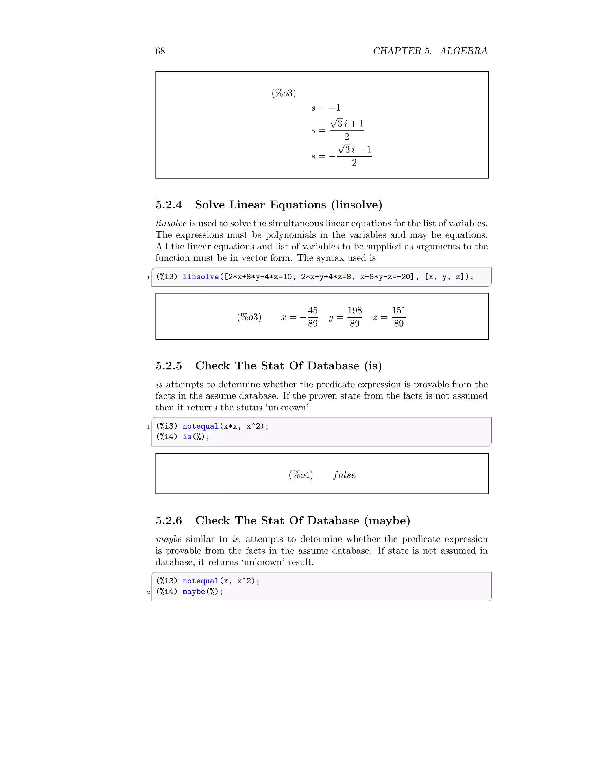 68 CHAPTER 5. ALGEBRA
(%o3)
s = −1
s =
√
3 i + 1
2
s = −
√
3 i − 1
2
5.2.4 Solve Linear Equations (linsolve)
linsolve is used to solve the simultaneous linear equations for the list of variables.
The expressions must be polynomials in the variables and may be equations.
All the linear equations and list of variables to be supplied as arguments to the
function must be in vector form. The syntax used is
✞
1 (%i3) linsolve([2*x+8*y-4*z=10, 2*x+y+4*z=8, x-8*y-z=-20], [x, y, z]);
✆
(%o3) x = −
45
89
y =
198
89
z =
151
89
5.2.5 Check The Stat Of Database (is)
is attempts to determine whether the predicate expression is provable from the
facts in the assume database. If the proven state from the facts is not assumed
then it returns the status ‘unknown’.
✞
1 (%i3) notequal(x*x, x^2);
(%i4) is(%);
✆
(%o4) false
5.2.6 Check The Stat Of Database (maybe)
maybe similar to is, attempts to determine whether the predicate expression
is provable from the facts in the assume database. If state is not assumed in
database, it returns ‘unknown’ result.
✞
(%i3) notequal(x, x^2);
2 (%i4) maybe(%);
✆
 