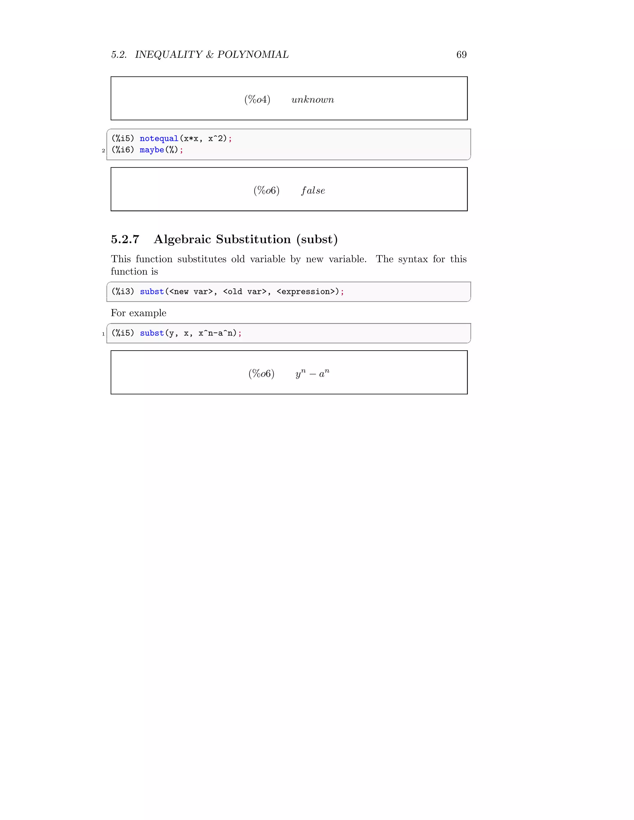 5.2. INEQUALITY  POLYNOMIAL 69
(%o4) unknown
✞
(%i5) notequal(x*x, x^2);
2 (%i6) maybe(%);
✆
(%o6) false
5.2.7 Algebraic Substitution (subst)
This function substitutes old variable by new variable. The syntax for this
function is
✞
(%i3) subst(new var, old var, expression);
✆
For example
✞
1 (%i5) subst(y, x, x^n-a^n);
✆
(%o6) yn
− an
 