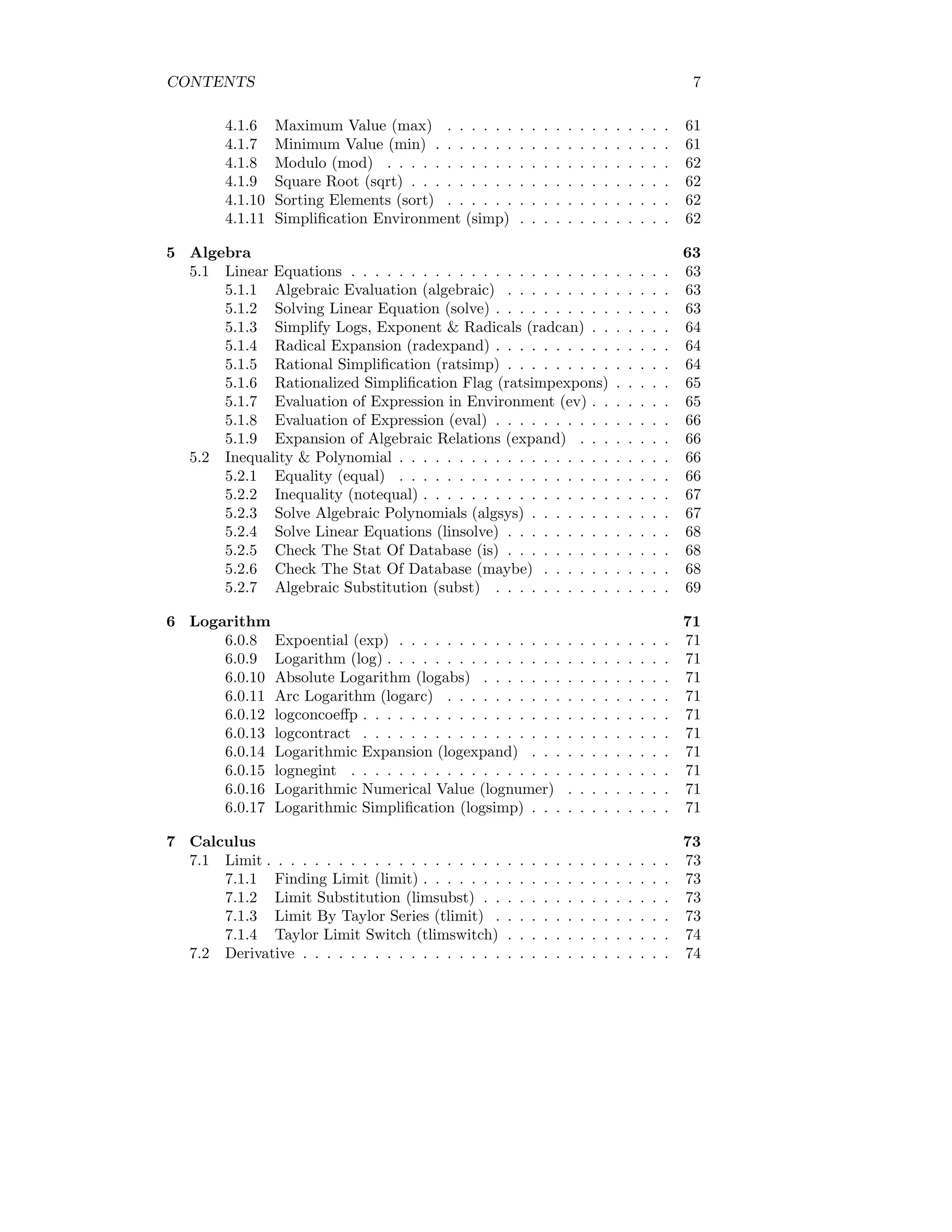 CONTENTS 7
4.1.6 Maximum Value (max) . . . . . . . . . . . . . . . . . . . 61
4.1.7 Minimum Value (min) . . . . . . . . . . . . . . . . . . . . 61
4.1.8 Modulo (mod) . . . . . . . . . . . . . . . . . . . . . . . . 62
4.1.9 Square Root (sqrt) . . . . . . . . . . . . . . . . . . . . . . 62
4.1.10 Sorting Elements (sort) . . . . . . . . . . . . . . . . . . . 62
4.1.11 Simplification Environment (simp) . . . . . . . . . . . . . 62
5 Algebra 63
5.1 Linear Equations . . . . . . . . . . . . . . . . . . . . . . . . . . . 63
5.1.1 Algebraic Evaluation (algebraic) . . . . . . . . . . . . . . 63
5.1.2 Solving Linear Equation (solve) . . . . . . . . . . . . . . . 63
5.1.3 Simplify Logs, Exponent & Radicals (radcan) . . . . . . . 64
5.1.4 Radical Expansion (radexpand) . . . . . . . . . . . . . . . 64
5.1.5 Rational Simplification (ratsimp) . . . . . . . . . . . . . . 64
5.1.6 Rationalized Simplification Flag (ratsimpexpons) . . . . . 65
5.1.7 Evaluation of Expression in Environment (ev) . . . . . . . 65
5.1.8 Evaluation of Expression (eval) . . . . . . . . . . . . . . . 66
5.1.9 Expansion of Algebraic Relations (expand) . . . . . . . . 66
5.2 Inequality & Polynomial . . . . . . . . . . . . . . . . . . . . . . . 66
5.2.1 Equality (equal) . . . . . . . . . . . . . . . . . . . . . . . 66
5.2.2 Inequality (notequal) . . . . . . . . . . . . . . . . . . . . . 67
5.2.3 Solve Algebraic Polynomials (algsys) . . . . . . . . . . . . 67
5.2.4 Solve Linear Equations (linsolve) . . . . . . . . . . . . . . 68
5.2.5 Check The Stat Of Database (is) . . . . . . . . . . . . . . 68
5.2.6 Check The Stat Of Database (maybe) . . . . . . . . . . . 68
5.2.7 Algebraic Substitution (subst) . . . . . . . . . . . . . . . 69
6 Logarithm 71
6.0.8 Expoential (exp) . . . . . . . . . . . . . . . . . . . . . . . 71
6.0.9 Logarithm (log) . . . . . . . . . . . . . . . . . . . . . . . . 71
6.0.10 Absolute Logarithm (logabs) . . . . . . . . . . . . . . . . 71
6.0.11 Arc Logarithm (logarc) . . . . . . . . . . . . . . . . . . . 71
6.0.12 logconcoeffp . . . . . . . . . . . . . . . . . . . . . . . . . . 71
6.0.13 logcontract . . . . . . . . . . . . . . . . . . . . . . . . . . 71
6.0.14 Logarithmic Expansion (logexpand) . . . . . . . . . . . . 71
6.0.15 lognegint . . . . . . . . . . . . . . . . . . . . . . . . . . . 71
6.0.16 Logarithmic Numerical Value (lognumer) . . . . . . . . . 71
6.0.17 Logarithmic Simplification (logsimp) . . . . . . . . . . . . 71
7 Calculus 73
7.1 Limit . . . . . . . . . . . . . . . . . . . . . . . . . . . . . . . . . . 73
7.1.1 Finding Limit (limit) . . . . . . . . . . . . . . . . . . . . . 73
7.1.2 Limit Substitution (limsubst) . . . . . . . . . . . . . . . . 73
7.1.3 Limit By Taylor Series (tlimit) . . . . . . . . . . . . . . . 73
7.1.4 Taylor Limit Switch (tlimswitch) . . . . . . . . . . . . . . 74
7.2 Derivative . . . . . . . . . . . . . . . . . . . . . . . . . . . . . . . 74
 