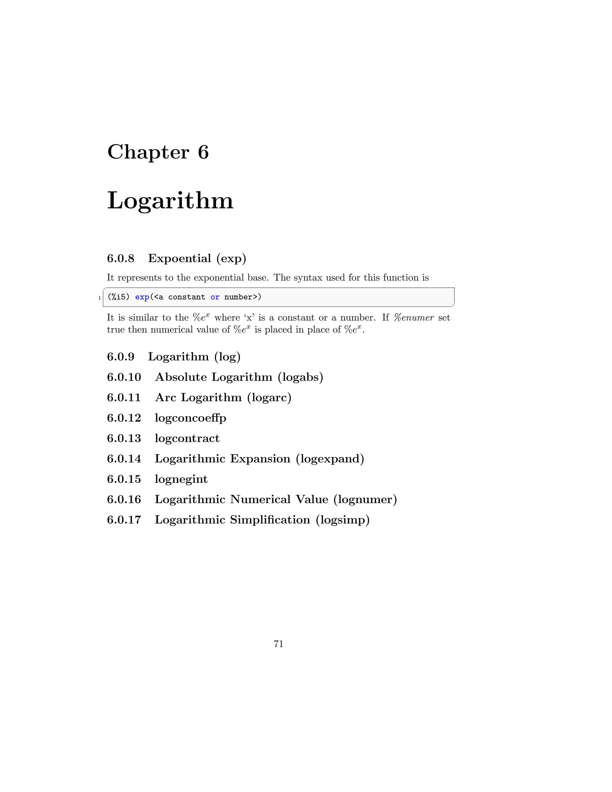 Chapter 6
Logarithm
6.0.8 Expoential (exp)
It represents to the exponential base. The syntax used for this function is
✞
1 (%i5) exp(a constant or number)
✆
It is similar to the %ex
where ‘x’ is a constant or a number. If %enumer set
true then numerical value of %ex
is placed in place of %ex
.
6.0.9 Logarithm (log)
6.0.10 Absolute Logarithm (logabs)
6.0.11 Arc Logarithm (logarc)
6.0.12 logconcoeffp
6.0.13 logcontract
6.0.14 Logarithmic Expansion (logexpand)
6.0.15 lognegint
6.0.16 Logarithmic Numerical Value (lognumer)
6.0.17 Logarithmic Simplification (logsimp)
71
 
