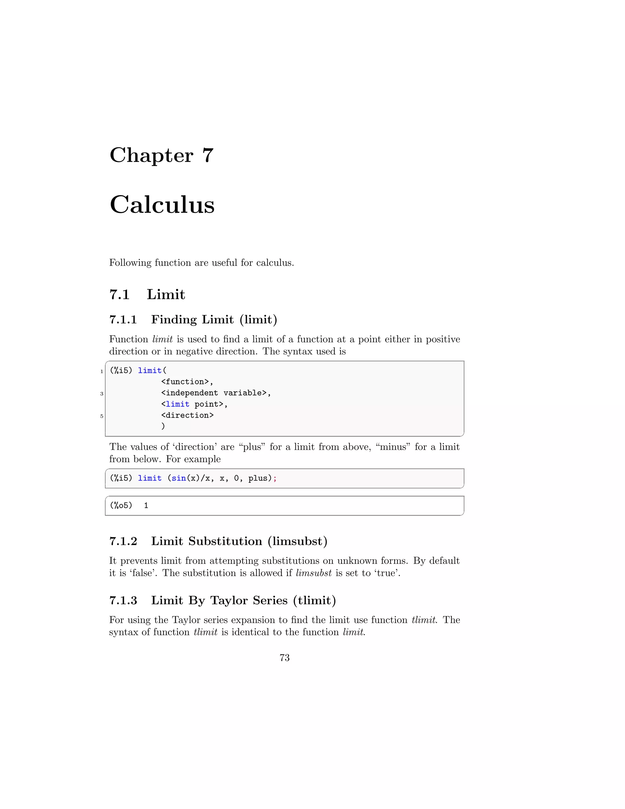 Chapter 7
Calculus
Following function are useful for calculus.
7.1 Limit
7.1.1 Finding Limit (limit)
Function limit is used to find a limit of a function at a point either in positive
direction or in negative direction. The syntax used is
✞
1 (%i5) limit(
function,
3 independent variable,
limit point,
5 direction
)
✆
The values of ‘direction’ are “plus” for a limit from above, “minus” for a limit
from below. For example
✞
(%i5) limit (sin(x)/x, x, 0, plus);
✆
✞
(%o5) 1
✆
7.1.2 Limit Substitution (limsubst)
It prevents limit from attempting substitutions on unknown forms. By default
it is ‘false’. The substitution is allowed if limsubst is set to ‘true’.
7.1.3 Limit By Taylor Series (tlimit)
For using the Taylor series expansion to find the limit use function tlimit. The
syntax of function tlimit is identical to the function limit.
73
 