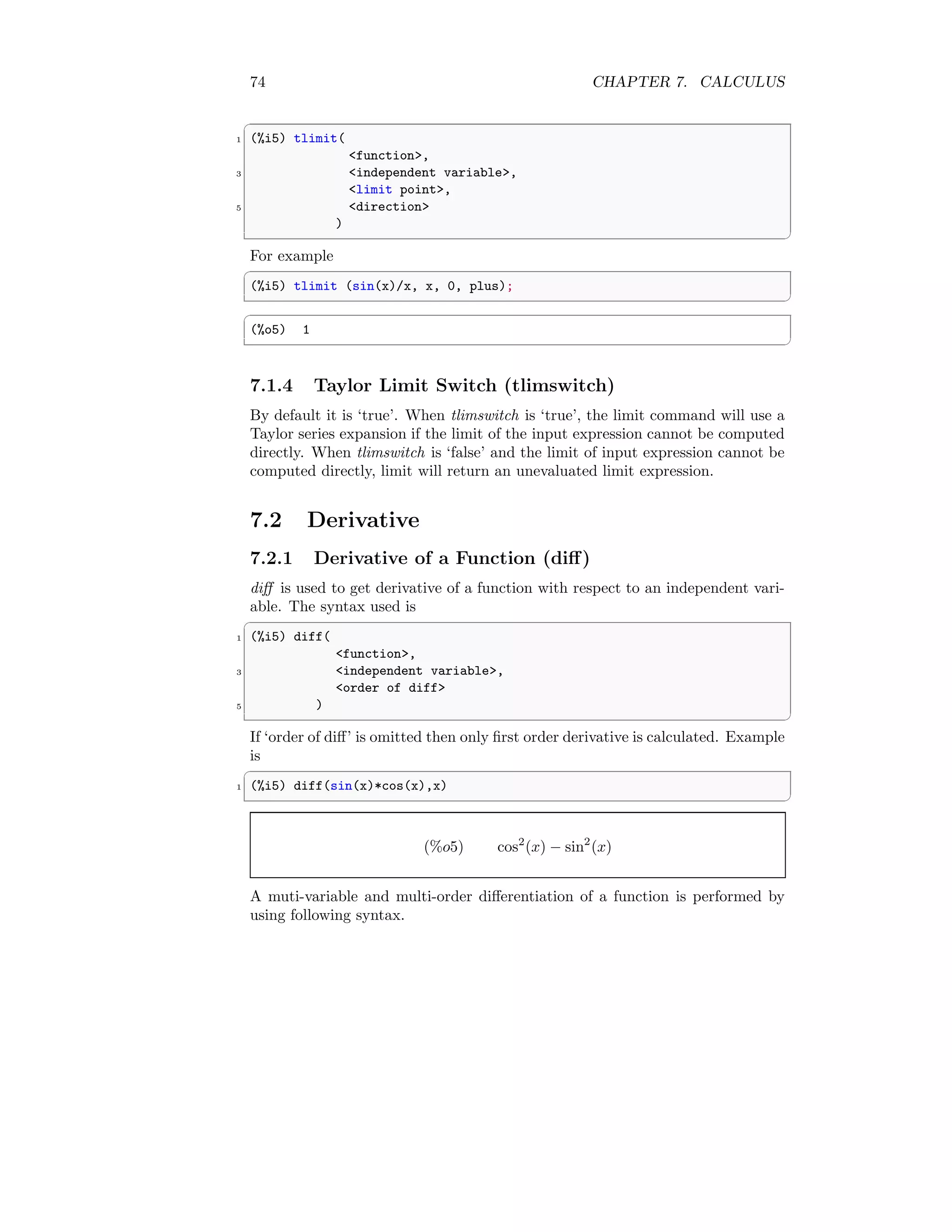 74 CHAPTER 7. CALCULUS
✞
1 (%i5) tlimit(
function,
3 independent variable,
limit point,
5 direction
)
✆
For example
✞
(%i5) tlimit (sin(x)/x, x, 0, plus);
✆
✞
(%o5) 1
✆
7.1.4 Taylor Limit Switch (tlimswitch)
By default it is ‘true’. When tlimswitch is ‘true’, the limit command will use a
Taylor series expansion if the limit of the input expression cannot be computed
directly. When tlimswitch is ‘false’ and the limit of input expression cannot be
computed directly, limit will return an unevaluated limit expression.
7.2 Derivative
7.2.1 Derivative of a Function (diff)
diff is used to get derivative of a function with respect to an independent vari-
able. The syntax used is
✞
1 (%i5) diff(
function,
3 independent variable,
order of diff
5 )
✆
If ‘order of diff’ is omitted then only first order derivative is calculated. Example
is
✞
1 (%i5) diff(sin(x)*cos(x),x)
✆
(%o5) cos2
(x) − sin2
(x)
A muti-variable and multi-order differentiation of a function is performed by
using following syntax.
 