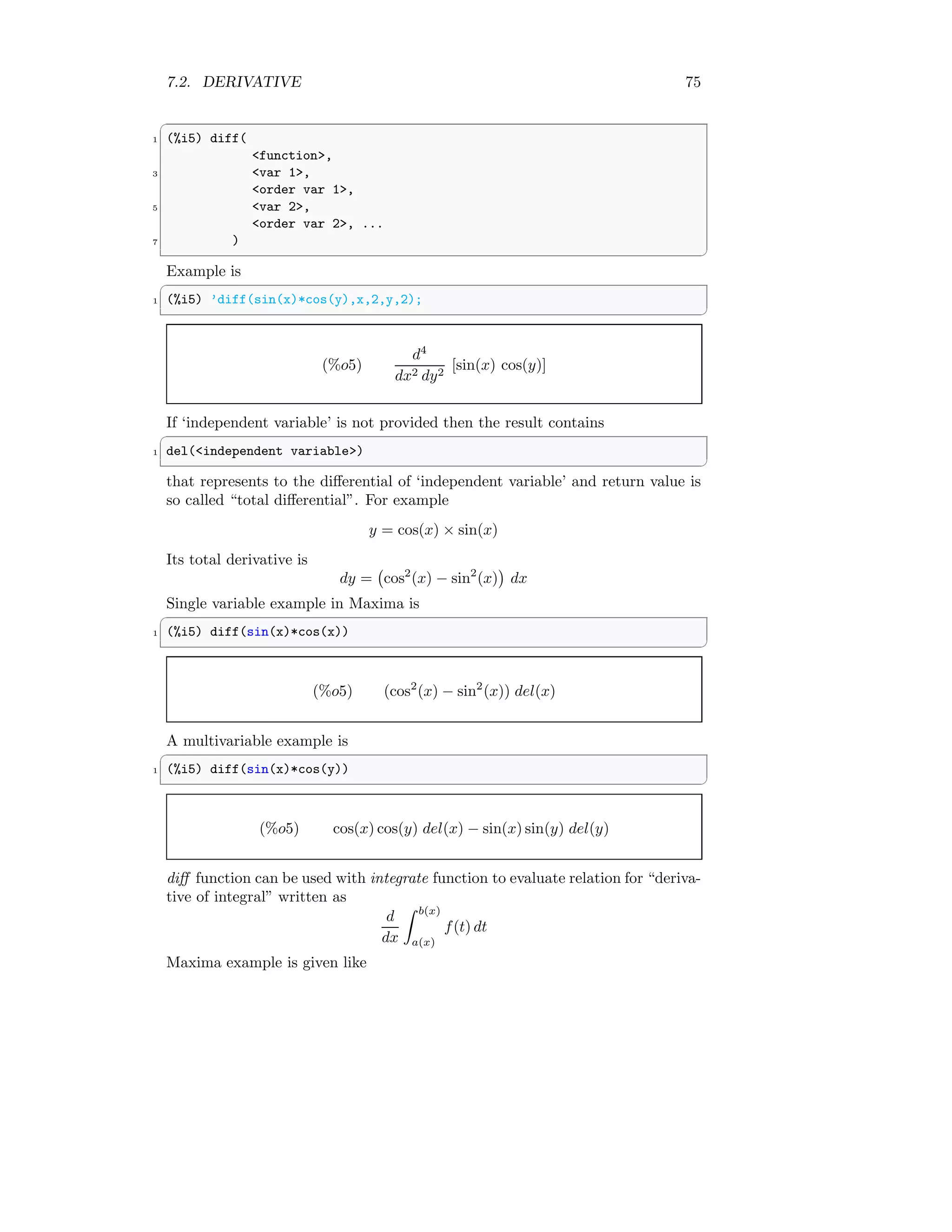 7.2. DERIVATIVE 75
✞
1 (%i5) diff(
function,
3 var 1,
order var 1,
5 var 2,
order var 2, ...
7 )
✆
Example is
✞
1 (%i5) ’diff(sin(x)*cos(y),x,2,y,2);
✆
(%o5)
d4
dx2 dy2
[sin(x) cos(y)]
If ‘independent variable’ is not provided then the result contains
✞
1 del(independent variable)
✆
that represents to the differential of ‘independent variable’ and return value is
so called “total differential”. For example
y = cos(x) × sin(x)
Its total derivative is
dy = cos2
(x) − sin2
(x)

dx
Single variable example in Maxima is
✞
1 (%i5) diff(sin(x)*cos(x))
✆
(%o5) (cos2
(x) − sin2
(x)) del(x)
A multivariable example is
✞
1 (%i5) diff(sin(x)*cos(y))
✆
(%o5) cos(x) cos(y) del(x) − sin(x) sin(y) del(y)
diff function can be used with integrate function to evaluate relation for “deriva-
tive of integral” written as
d
dx
Z b(x)
a(x)
f(t) dt
Maxima example is given like
 